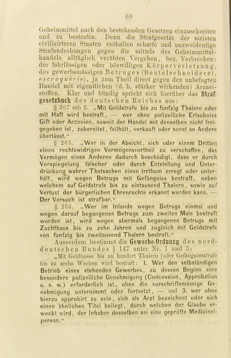 G8 Geheimmittel nach den l)esteheucleu Gesetzen einzusclireiten und zu bestrafen. Denn die Strafgesetze der meisten civilisirteren Staaten enthalten scharfe und unzweideutige Strafandrohungen gegen die mittels des Geheimmittel- handels alltäglich verübten Vergehen, bez. Verbrechen: der fahrlässigen oder böswilligen Körperverletzung, des gewerbsmässigen B e t r u g e s (R e u t e 1 s c h n e i d e r e i, (‘sci'oquerie), ja zum Theil direct gegen den unbefugten Handel mit eigentlichen (d. h. stärker wirkenden) Arznei- stoffen. Klar und bündig spricht sich hierüber das Straf- gesetzbuch des deutschen Reiches aus: § 367 sub 3. ..Mit Geldstrafe bis zu fünfzig Thalern oder mit Haft wird bestraft, — wer ohne polizeiliche Erlaubniss Gift oder Arzneien, soweit der Handel mit denselben nicht frei- gegeben ist, zubereitet, feilhält, verkauft oder sonst an Andere überlässt.“ § 263. „Wer in der Absicht, sich oder einem Dritten einen rechtswidrigen Vermögensvortheil zu verschaffen, das Vermögen eines Anderen dadurch beschädigt, dass er durch Vorspiegelung falscher oder durch Entstellung und Unter- drückung wahrer Thatsachen einen Irrthum erregt oder unter- hält, wird wegen Betrugs mit Gefängniss bestraft, neben welchem auf Geldstrafe bis zu eintausend Thalern, sowie auf Verlust der bürgerlichen Ehrenrechte erkannt werden kann. — Der Versuch ist strafbar.“ § 264. ..Wer im Inlande wegen Betrugs einmal und wegen darauf begangenen Betrugs zum zweiten Male bestraft worden ist, wird wegen abermals begangenen Betrugs mit Zuchthaus bis zu zehn Jahren und zugleich mit Geldstrafe von fünfzig bis zweitausend Thalern bestraft.“ Ausserdem bestimmt die Gewerbe-Ordnung des nord- deutschen Bundes § 147 unter Kr. 1 und 3: „Mit Gelclbusse bis zu hundert Thalern (oder Gefängnissstrafe bis zu sechs Wochen wird bestraft: I. Wer den selbständigen Betrieb eines stehenden Gewerbes, zu dessen Beginn eine besondere polizeiliche Genehmigung (Concession, Approbation u. s. w.) erforderlich ist, ohne die vorschriftsmässige Ge- nehmigung unternimmt oder fortsetzt, — uud 3. wer ohne hierzu approbirt zu sein, sich als Arzt bezeichnet oder sich einen ähnlichen Titel beilegt, durch welchen der Glaube er- weckt wird, der Inhaber desselben sei eine geprüfte Medicinal- person.“