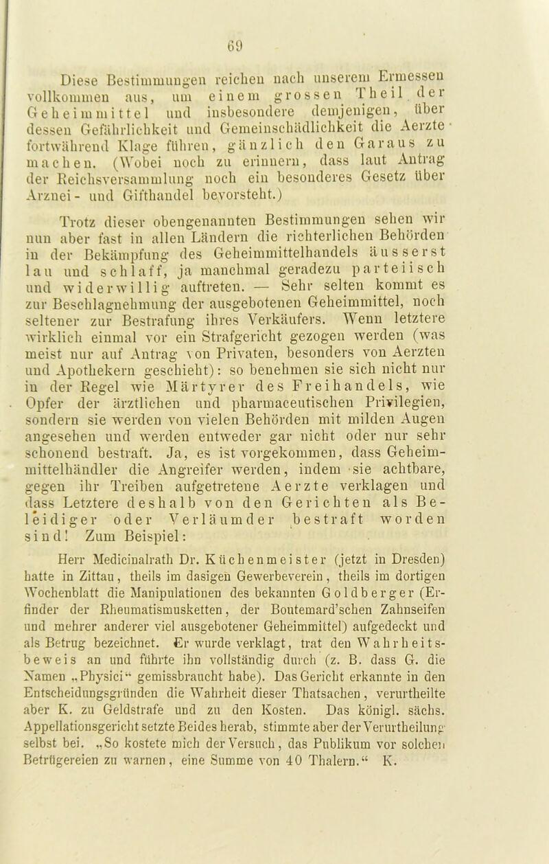 Diese Bestiunuuugen reicheu nach unserem Ermessen vollkommen aus, um einem grossen Iheil der Geheim mittel und insbesondere demjenigen, über dessen Gefährlichkeit und Gemeinschädlichkeit die Aerzte fortwährend Klage führen, gänzlich den Garaus zu machen. (Wobei noch zu erinnern, dass laut Antrag der Reichsversammlung noch ein besonderes Gesetz über Arznei- und Gifthaudel bevorsteht.) Trotz dieser obengenannten Bestimmungen sehen wir nun aber fast in allen Ländern die richterlichen Behörden in der Bekämpfung des Geheimmittelhandels ausser st lau und schlaff, ja manchmal geradezu parteiisch und widerwillig auftreten. — Sehr selten kommt es zur Beschlagnehmung der ausgebotenen Geheimmittel, noch seltener zur Bestrafung ihres Verkäufers. Wenn letztere wirklich einmal vor ein Strafgericht gezogen werden (was meist nur auf Antrag von Privaten, besonders von Aerzten und Apothekern geschieht): so benehmen sie sich nicht nur in der Regel wie Märtyrer d e .s Freihandels, wie Opfer der ärztlichen und pharmaceutischen Privilegien, sondern sie werden von vielen Behörden mit milden Augen angesehen und werden entweder gar nicht oder nur sehr schonend bestraft. Ja, es ist vorgekommen, dass Geheim- mittelhändler die Angreifer werden, indem sie achtbare, gegen ihr Treiben aufgetretene Aerzte verklagen und dass Letztere deshalb von den Gerichten als Be- leidiger oder V e r 1 ä u m d e r bestraft worden s i n d I Zum Beispiel: Herr Medicinalrath Dr. Küch enm ei s ter (jetzt in Dresden) batte in Zittau, theils im dasigeii Gewerbeverein, theils im dortigen Wochenblatt die Manipulationen des bekannten Goldberger (Er- finder der Rheumatismusketten, der Boutemard’schen Zahnseifen und mehrer anderer viel ausgebotener Geheimmittel) aufgedeckt und als Betrug bezeichnet. Cr wurde verklagt, trat den Wahrheits- beweis an und führte ihn vollständig durch (z. B. dass G. die Namen „Physici“ gemissbraucht habe). Das Gericht erkannte in den Entscheidungsgriinden die Wahrheit dieser Thatsachen , verurtheilte aber K. zu Geldstrafe und zu den Kosten. Das königl. sächs. Appellationsgericht setzte Beides herab, stimmte aber der Verurtheilung selbst bei. „So kostete mich der Versuch, das Publikum vor solchen Betrügereien zu warnen, eine Summe von 40 Thalern.“ K.