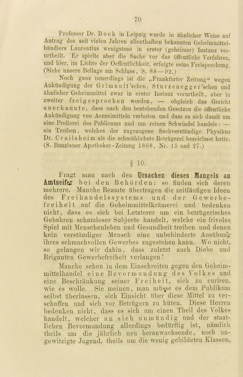 Professor Dr. Bock iu Leipzig wurde in älinliclier Weise auf Antrag des seit vielen Jahren allentlialben bekannten Geheimtnittel- händlers Laurentius wenigstens in erster (gelieinier) Instanz ver- urtheilt. Er spielte aber die Sache vor das öffentliche Verfahren, und hiei, im Lichte der Oeffentlichkeit, erfolgte seine Freisprechung. (Siehe unsere Beilage am Schluss, S. 88—92.) Noch ganz neuerdings ist die „Frankfurter Zeitung“ wegen Aiiktindiguug der Gr i m a u 11’schen, Stu rzenegger’schen und ähulicher Geheimmittel zwar in erster Instanz verurtheilt, aber in zweiter f r e i g e s p r o c h e n worden , — obgleich das Gericht anerkannte, dass nach den bestehenden Gesetzen die öffentliche Aukündigung von Arzneimitteln verboten und dass es sieh damit um eine Prellerei des Publicums und um reinen Schwindel handele: — ein Treiben, welches der zugezogene Sachverständige Physikus Dr. Crailsheim als die schmählichste Betrügerei bezeichnet hatte. (S. Bunzlauer Apotheker-Zeitung 1868, Nr. 15 und 27.) § 10. Fragt man nach den Ursachen dieses Mangels an Amtseifar bei den Behörden; so finden sich deren mehrere. Manche Beamte übertragen die zeitläufigen Ideen des F r e i h a n d e 1 s s y s t e m s und der Gewerbe- freiheit auf die Geheimmittelkrämerei und bedenken nicht, dass es sich bei Letzterer um ein betrügerisches Gebühren schamloser Subjecte handelt, welche ein frivoles Spiel mit Menschenleben und Gesundheit treiben und denen kein verständiger Mensch eine unbehinderte Ausübung ihres schmachvollen Gewerbes zugestehen kann. Wo nicht, so gelangen wir dahin, dass zuletzt auch Diebe und Briganten Gewerbefreiheit verlangen I Manche sehen in dem Einschreiten gegen den Geheim- mittelhandel eine Bevormundung des Volkes und eine Beschränkung seiner Freiheit, sich zu curireu, wie es wolle. Sie meinen, man mü^e es dem Publikum selbst überlassen,' sich Einsicht über diese Mittel zu ver- schaffen und sich vor Betrügern zu hüten. Diese Herren bedenken nicht, dass es sich um einen Theil des Volkes handelt, welcher an sich unmündig und der staat- lichen Bevormundung allerdings bedürftig ist, nämlich theils um die jährlich neu heranwachseude, noch un- gewitzigte Jugend, theils um die wenig gebildeten Klassen,