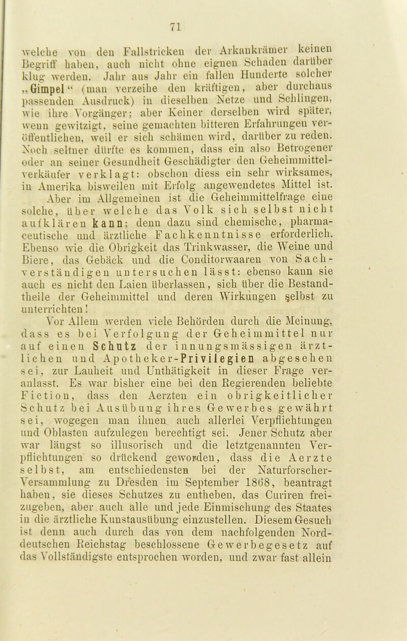 welche von deu Fallstricken der Arkankrämer keinen Begrirt’ haben, auch nicht ohne eignen Schaden darüber klug werden. Jahr aus Jahr ein fallen Hunderte solcher „Gimpel“ (man verzeihe den kräftigen, aber durchaus l)asseuden Ausdruck) in dieselben Netze und Schlingen, wie ihre Vorgänger; aber Keiner derselben wird später, wenn gewitzigt, seine gemachten bitteren Erfahrungen ver- ötlentlichen, weil er sich schämen wird, darüber zu reden. Noch seltner dürfte es kommen, dass ein also Betrogener oder an seiner Gesundheit Geschädigter den Geheimmittel- verkäufer verklagt: obschon diess ein sehr wirksames, in Amerika bisweilen mit Erfolg augewendetes Mittel ist. Aber im Allgemeinen ist die Geheiramittelfrage eine solche, über welche das Volk sich selbst nicht auf klären kann; denn dazu sind chemische, pharma- ceutische und ärztliche Fachkenntnisse erforderlich. Ebenso wie die Obrigkeit das Triiikwasser, die Weine und Biere, das Gebäck und die Conditorwaareu von Sach- verständigen untersuchen lässt: ebenso kann sie auch es nicht den Laien überlassen, sich über die Bestand- theile der Geheimmittel und deren Wirkungen selbst zu unterrichten I Vor Allem werden viele Behörden durch die Meinung, dass es bei Verfolgung der Geheimmittel nur auf einen Schutz der innungsmassigen ärzt- lichen und Apotheker-Privilegien abgesehen sei, zur Lauheit und Unthätigkeit in dieser Frage ver- anlasst. Es war bisher eine bei den ßegierenden beliebte Fiction, dass den Aerzten ein obrigkeitlicher Schutz bei Ausübung ihres Gewerbes gewährt sei, wogegen man ihnen auch allerlei Verpflichtungen und Oblasten aufzulegen berechtigt sei. Jener Schutz aber war längst so illusorisch und die letztgenannten Ver- pflichtungen so drückend geworden, dass die Aerzte selbst, am entschiedensten bei der Naturforscher- Versammlung zu Dresden im September 18G8, beantragt haben, sie dieses Schutzes zu entheben, das Curiren frei- zugeben, aber auch alle und jede Einmischung des Staates in die ärztliche Kunstausübung einzustellen. Diesem Gesuch ist denn auch durch das von dem nachfolgenden Nord- deutschen Reichstag beschlossene Gewerbegesetz auf das Vollständigste entsprochen worden, und zwar fast allein