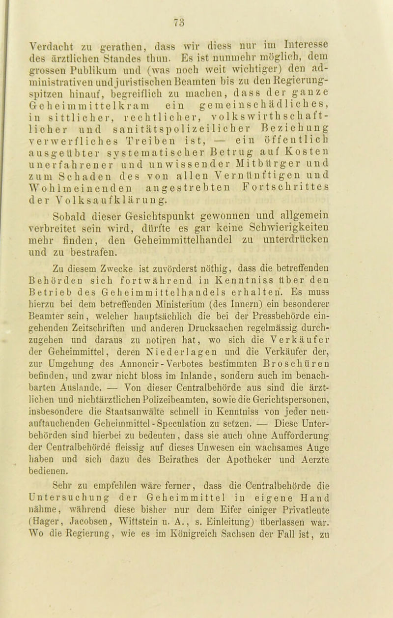 Verdacht zu gerathen, dass wir diess nur im Interesse des ärztlichen Standes thun. Es ist nunmehr möglich, dem grossen Publikum und (was noch weit wichtiger) den ad- ministrativen und juristischen Beamten bis zu den Regierung- spitzen hinauf, begreiflich zu machen, dass der ganze G e h e i m m i 11 e 1 k r a m ein g e m e i n s c h ii d 1 i c h e s, in sittlicher, rechtlicher, volkswirthschaft- lieber und s a n i t ä t s p o 1 i z e i 1 i c h e r Beziehung e r w e r f 1 i c h e s Treiben ist, — ein öffentlich a u s g e U1) t e r systematischer Betrug auf Kosten unerfahrener und unwissender Mitbürger u n d zum Schaden des von allen Vernünftigen und Wohlmeinenden a n g e s t r e b t e n Fortschrittes der V 01 k s a u f k 1 ä r u u g. Sobald dieser Gesichtspunkt gewonnen und allgemein verbreitet sein wird, dürfte es gar keine Sclnvierigkeiten mehr finden, den Geheimmittelhandel zu unterdrücken und zu bestrafen. Zu diesem Zwecke ist zuvörderst nöthig, dass die betreffenden Behörden sich fortwährend in Kenntniss über den Betrieb des Ge heimmittel handeis erhalten. Es muss hierzu bei dem betreffenden Ministerium (des Innern) ein besonderer Beamter sein, welcher hauptsächlich die bei der Pressbehörde ein- gehenden Zeitschriften und anderen Drucksachen regelmässig durch- zugehen und daraus zu nofiren hat, wo sich die Verkäufer der Geheimmittel, deren Niederlagen und die Verkäufer der, zur Umgehung des Annoncir-Verbotes bestimmten Broschüren befinden, nnd zwar nicht bloss im Inlande, sondern auch im benach- barten Auslande. — Von dieser Centralbehörde aus sind die ärzt- lichen und nichtärztlicben Polizeibeamten, sowie die Gerichtspersonen, insbesondere die Staatsanwälte schnell in Kenntniss von jeder neu- auftauchenden Geheimmittel-Speculation zu setzen. — Diese Unter- behörden sind hierbei zu bedeuten, dass sie auch ohne Aufforderung der Centralbehörde fleissig auf dieses Unwesen ein wachsames Auge haben und sich dazu des Beirathes der Apotheker und Aerzte bedienen. Sehr zu empfehlen wäre ferner, dass die Centralbehörde die Untersuchung der Geheimmittel in eigene Hand nähme, während diese bisher nur dem Eifer einiger Privatleute (Hager, Jacobsen, Wittstein u. A., s. Einleitung) überlassen war. Wo die Regierung, wie es im Königreich Sachsen der Fall ist, zu
