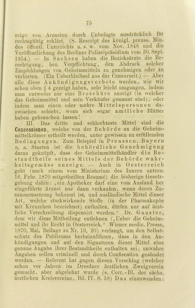 zci^e von Arzneien durch Unbefugte ausdrücklich für rechtsgültig erklärt. (S. Eescript des königl. preuss. Min. des ürtentl. Unterrichts u. s. w. vom Nov. 1848 und die Veröffentlichung des Berliner Polizeipräsidium vom 30. Sept. 1854.) — ln Sachsen haben die Bezirksärzte die Be- rechtigung, bez. Verpflichtung, den Abdruck solcher Empfehlungen von Geheiinmitteln zu genehmigen oder zu verbieten. (Ein Ueherbleibsel aus der Censurzeit.) — Aber alle diese Ankündignngsverbote werden, wie wir schon oben § 4 gezeigt haben, sehr leicht umgangen, indem man entweder nur eine Broschüre anzeigt (in welcher das Geheimmittel und sein Verkäufer ge-nannt sind), oder indem man einen oder mehre Mittelspersonen da- zwischen schiebt, wozu sich sogar amtliche Blätter haben gebrauchen lassen! III. Das dritte und schlechteste Mittel sind die Concessionen, welche von der Behörde an die Geheim- mittelkrämer ertheilt werden, unter gewissen zu erfüllenden Bedingungen. Zum Beispiel in Preussen, Bayern u, a. Staaten ist die behördliche Genehmigung daran geknüpft, dass der Geheimmittelhändler die Be- stand theile seines Mittels der Behörde wahr- heitsgemäss anzeige. — Auch in Oesterreich geht (nach einem vom Ministerium des Innern unterm 16. Febr. 1870 mitgetheilten Resume) die bisherige Gesetz- gebung dahin: „ein Apotheker darf eine vom Ausland her eingeführte Arznei nur dann verkaufen, wenn deren Zu- sammensetzung bekannt ist, und ausländische Mittel dieser Art, welche starkwirkende Stoffe (in der Pharmakopoe mit Kreuzchen bezeichnet) enthalten, dürfen nur auf ärzt- liche Verschreibung dispensirt werden.“ Dr. Gauster, dem wir diese Mittheilung entlehnen („Ueber die Geheim- mittel und ihr Recht in Oesterreich. “ Wiener medic. Presse, 1870, Mai, Beilage zu Nr. 19, 20) verlangt, um den Selbst- schutz des Publicums herbeizuführen, dass in den An- kündigungen und auf den Signaturen dieser Mittel eine genaue Angabe ihrer Bestandtheile enthalten sei; unwahre Angaben sollen criminell und durch Confiscation geahndet werden. — Referent hat gegen diesen Vorschlag (welcher schon vor Jahren im Dresdner ärztlichen Zweigverein gemacht, aber abgelehnt wurde (s. Corr.-Bl. der sächs. ärztlichen Kreisvereine, Bd. IV. S. 58) Das einzuwenden: