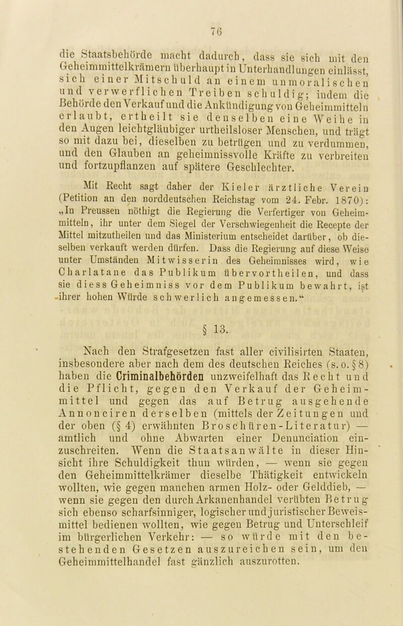 7(5 die Staatsbehörde macht dadurch, dass sie sich uiit den Greheiminittelki<imein überhaupt m Unterhandlungen einlässt, sich einer Mitschuld an einem unmoralischen und verwerflichen Treiben schuldig; indem die Behörde den Verkauf und die Ankündigung von Geheimmitteln eilaubt, eitheilt sie denselben eine Weihe in den Augen leichtgläubiger urtheilsloser Menschen, und trägt so mit dazu bei, dieselben zu betrügen und zu verdummen, und den Glauben an geheimnissvolle Kräfte zu verbreiten und fortzupflanzen auf spätere Geschlechter. Mit Recht sagt daher der Kieler ärztliche Verein (Petition an den norddeutschen Reichstag vom 24. Febr. 1870): „In Preussen nöthigt die Regierung die Verfertiger von Geheim- mitteln, ihr unter dem Siegel der Verschwiegenheit die Recepte der Mittel mitzutheilen und das Ministerium entscheidet darüber, ob die- selben verkauft werden dürfen. Dass die Regierung auf diese Weise unter Umständen Mitwisserin des Geheimnisses wird, wie Charlatane das Publikum übervortheilen, und dass sie diess Geheimniss vor dem Publikum bewahrt, i^t -ihrer hohen Würde schwerlich angemessen.“ § 13. Nach den Strafgesetzen fast aller civilisirten Staaten, insbesondere aber nach dem des deutschen Reiches (s.o. §8) haben die Criminalbehörden unzweifelhaft das Recht und die Pflicht, gegen den Verkauf der Geheim- mittel und gegen das auf Betrug ausgehende Annonciren derselben (mittels der Zeitungen und der oben (§4) erwähnten Broschttren-Literatur) — amtlich und ohne Abwarten einer Denunciation ein- zuschreiten. Wenn die Staatsanwälte in dieser Hin- sicht ihre Schuldigkeit thun würden, — wenn sie gegen den Geheimmittelkrämer dieselbe Thätigkeit entwickeln wollten, wie gegen manchen armen Holz- oder Gelddieb, — wenn sie gegen den durchArkanenhandel verübten Betrug sich ebenso scharfsinniger, logischer und juristischer Beweis- mittel bedienen wollten, wie gegen Betrug und Unterschleif im bürgerlichen Verkehr: — so würde mit den be- stehenden Gesetzen aus zu reichen sein, um den Geheimmittelhandel fast gänzlich auszurotten.