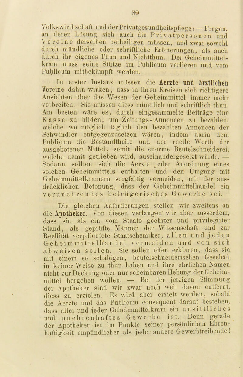 8Ö Volkswirthscbaft und der Privatgesundheitspflege: — Fragen, an deren Lösung sich auch die Privatpersonen und Vereine derselben betheiligeu müssen, und zwar sowohl durch mündliche oder schriftliche Erörterungen, als auch durch ihr eigenes Thun und Nichtthun. Der Geheimmittel- kram muss seine Stütze im Publicum verlieren und vom Publicum mitbekämpft werden. In erster Instanz müssen die Aerzte und ärztlichen Vereine dahin wirken, dass in ihren Kreisen sich richtigere Ansichten über das Wesen der Geheimmittel immer mehr verbreiten. Sie müssen diess mündlich und schriftlich thun. Am besten wäre es, durch eingesammelte Beiträge eine Kasse zu bilden, um Zeitungs-Annoncen zu bezahlen, welche wo möglich täglich den bezahlten Annoncen der Schwindler entgegenzusetzen wären, indem darin dem Publicum die Bestandtheile und der reelle Werth der ausgebotenen Mittel, somit die enorme Beutelschueiderei, welche damit getrieben wird, auseinandergesetzt würde. — Sodann sollten sich die Aerzte jeder Anordnung eines solchen Geheimmittels enthalten und den Umgang mit Geheimmittelkrämern sorgfältig vermeiden, mit der aus- drücklichen Betonung, dass der Geheimmittelhandel ein Verunehrendes betrügerisches Gewerbe sei. Die gleichen Anforderungen stellen wir zweitens au die Apotheker. Von diesen verlangen' wir aber ausserdem, dass sie als ein vom Staate geehrter und privilegirter Stand, als geprüfte Männer der Wissenschaft und zur Reellität verpflichtete Staatschemiker, allen und jeden Geheimmittelhandel vermeiden und von sich abweisen sollen. Sie sollen offen erklären, dass sie mit einem so schäbigen, beutelschneiderischen Geschäft in keiner Weise zu thun haben und ihre ehrlichen Namen nicht zur Deckung oder nur scheinbaren Hebung der Geheim- mittel hergeben wollen. — Bei der jetzigen Stimmung der Apotheker sind wir zwar noch weit davon entfernt, diess zu erzielen. Es wird aber erzielt werden, sobald die Aerzte und das Publicum consequent darauf bestehen, dass aller und jeder Geheimmittelkram ein unsittliches und unehrenhaftes Gewerbe ist. Denn gerade der Apotheker ist im Punkte seiner persönlichen Ehren- haftigkeit empfindlicher als jeder andere Gewerbtreibende 1
