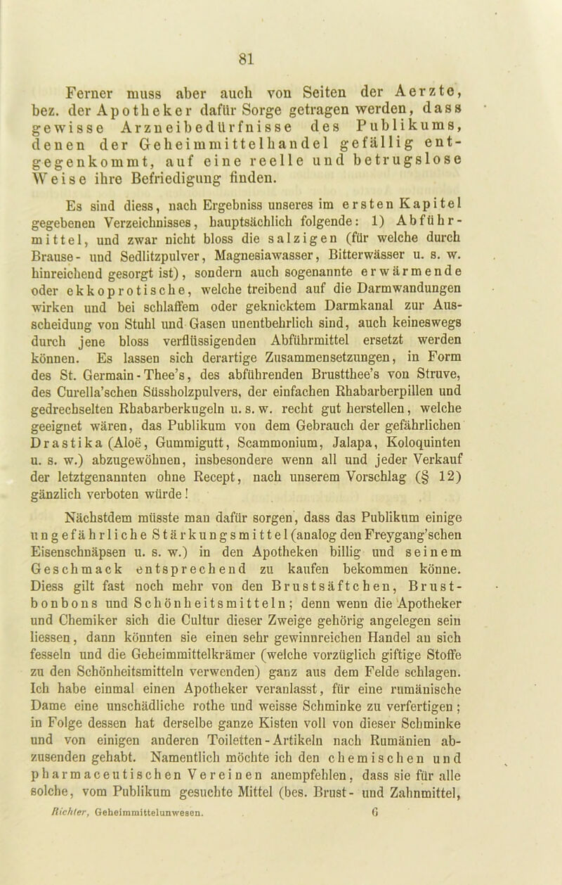 Ferner muss aber auch von Seiten der Aerzte, bez. der Apotheker dafür Sorge getragen werden, dass gewisse ArzneibedUrfnisse des Publikums, denen der Ge heim mittelhandel gefällig ent- gegenkommt, auf eine reelle und betrugslose Weise ihre Befriedigung finden. Es siud diess, nach Ergebniss unseres im ersten Kapitel gegebenen Verzeichnisses, hauptsächlich folgende: 1) Abführ- mittel, und zwar nicht bloss die salzigen (für welche durch Brause- und Sedlitzpulver, Magnesiawasser, Bitterwässer u. s. w. hinreichend gesorgt ist), sondern auch sogenannte erwärmende oder ekkoprotische, welche treibend auf die Darm Wandungen wirken und bei schlaffem oder geknicktem Darmkanal zur Aus- scheidung von Stuhl und Gasen unentbehrlich sind, auch keineswegs durch jene bloss verflüssigenden Abführmittel ersetzt werden können. Es lassen sich derartige Zusammensetzungen, in Form des St. Germain - Thee’s, des abführenden Brustthee’s von Struve, des Curella’schen Süssholzpulvers, der einfachen Rhabarberpillen und gedrechselten Rhabarberkugeln u. s. w. recht gut herstellen, welche geeignet wären, das Publikum von dem Gebrauch der gefährlichen Drastika (Aloe, Gummigutt, Scammonium, Jalapa, Koloquinten u. s. w.) abzugewöhnen, insbesondere wenn all und jeder Verkauf der letztgenannten ohne Recept, nach unserem Vorschlag (§ 12) gänzlich verboten würde! Nächstdem müsste man dafür sorgen, dass das Publikum einige ungefährliche Stärkungsmittel (analog den Freygang’schen Eisenschnäpsen u. s. w.) in den Apotheken billig und seinem Geschmack entsprechend zu kaufen bekommen könne. Diess gilt fast noch mehr von den Brustsäftchen, Brust- bonbons und Schönheitsmitteln; denn wenn die Apotheker und Chemiker sich die Cultur dieser Zweige gehörig angelegen sein Hessen, dann könnten sie einen sehr gewinnreichen Handel an sich fesseln und die Geheimmittelkrämer (welche vorzüglich giftige Stoffe zu den Schönheitsmitteln verwenden) ganz aus dem Felde schlagen. Ich habe einmal einen Apotheker veranlasst, für eine rumänische Dame eine unschädliche rothe und weisse Schminke zu verfertigen ; in Folge dessen hat derselbe ganze Kisten voll von dieser Schminke und von einigen anderen Toiletten - Artikeln nach Rumänien ab- zusenden gehabt. Namentlich möchte ich den chemischen und pharmaceutischen Vereinen anempfehlen, dass sie für alle solche, vom Publikum gesuchte Mittel (bes. Brust- und Zahnmittel, Richter, Geheimmittelunweaen. ß