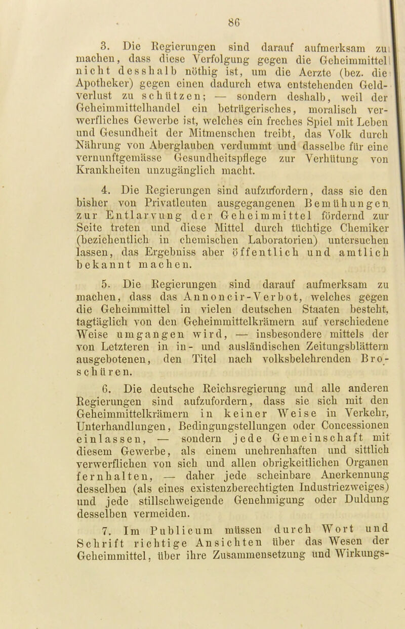 8G 3. Die Regierungen sind darauf aufmerksam zu maeheu, dass diese Verfolgung gegen die Geheimmittell' nielit des sh alb nötliig ist, um die Aerzte (bez. die Apotheker) gegen einen dadurch etwa entstehenden Geld- verlust zu schützen; — sondern deshalb, weil der Geheimmittelhandel ein betrügerisches, moralisch ver- werfliches Gewerbe ist, welches ein freches Spiel mit Leben und Gesundheit der Mitmenschen treibt, das Volk durch Nahrung von Aberglauben verdummt und dasselbe fUr eine Vernunftgemässe Gesundheitspflege zur Verhütung von Krankheiten unzugänglich macht. 4. Die Regierungen sind aufzirfordern, dass sie den bisher von Privatleuten ausgegangenen Bemühungen zur Entlarvung der Geheimraittel fördernd zur Seite treten und diese Mittel durch tüchtige Chemiker (beziehentlich in chemischen Laboratorien) untersuchen lassen, das Ergebniss aber öffentlich und amtlich bekannt machen. 5. Die Regierungen sind darauf aufmerksam zu machen, dass das Annoncir-Verbot, welches gegen die Geheimmittel in vielen deutschen Staaten besteht, tagtäglich von den Geheimmittelkrämern auf verschiedene Weise umgangen wird, — insbesondere mittels der von Letzteren in in- und ausländischen Zeitungsblättern ausgehotenen, den Titel nach volksbelehrenden Bro- schüren. 6. Die deutsche Reichsregieruug und alle anderen Regierungen sind aufzufordern, dass sie sich mit den Geheimmittelkrämern in keiner Weise in Verkehr, Unterhandlungen, Bedingungstellungen oder Concessionen einlassen, — sondern jede Gemeinschaft mit diesem Gewerbe, als einem unehrenhaften und sittlich verwerflichen von sich und allen obrigkeitlichen Organen fernhalten, — daher jede scheinbare Anerkennung desselben (als eines existenzberechtigten Industriezweiges) und jede stillschweigende Genehmigung oder Duldung desselben vermeiden. 7. Im Publicum müssen durch Wort und Schrift richtige Ansichten über das Wesen der Gcheimmittel, über ihre Zusammensetzung und Wirkungs-