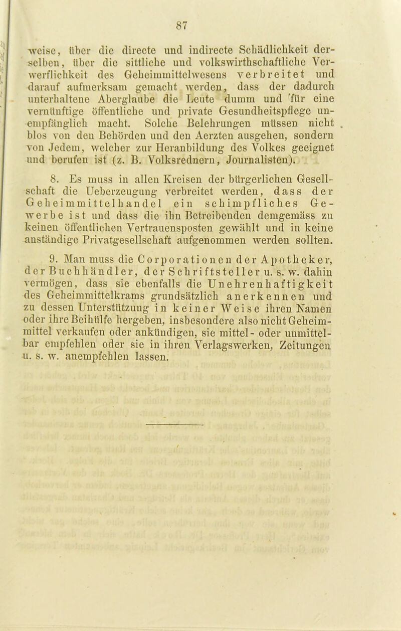 •weise, über die directe und iudirecte Scliädlicbkeit der- ' selben, über die sittliche und volkswirthscbaftliche Ver- werflichkeit des Geheiinmittelwesens verbreitet und darauf aufmerksam gemacht werden, dass der dadurch unterhaltene Aberglaube die Leute dumm und 'für eine vernünftige öfteutliche und })rivate Gesundheitspflege un- cmpräuglich macht. Solche Belehrungen müssen nicht . blos von den Behörden und den Aerzten ausgehen, sondern von Jedem, welcher zur Heranbildung des Volkes geeignet und berufen ist (z. B. Volksredneru, Journalisten). 8. Es muss in allen Kreisen der bürgerlichen Gesell- schaft die Ueberzeugung verbreitet werden, dass der Geheimmittelhandel ein schimpfliches Ge- werbe ist und dass die ihn Betreibenden demgemäss zu keinen öflentlichen Vertrauensposten gewählt und in keine anständige Privatgesellschaft aufgenommen werden sollten. 9. Man muss die C o rp o r ati o n e n d e r Ap o t h ek e r, der Buchhändler, der Schriftsteller u. s. w. dahin vermögen, dass sie ebenfalls die Unehrenhaftigkeit des Geheimmittelkrams grundsätzlich anerkennen und zu dessen Unterstützung in keiner Weise ihren Namen oder ihreBeihUlfe hergeben, insbesondere also nicht Geheim- mittel verkaufen oder ankündigen, sie mittel- oder unmittel- bar empfehlen oder sie in ihren Verlagswerken, Zeitungen u. s. w. anempfehlen lassen.