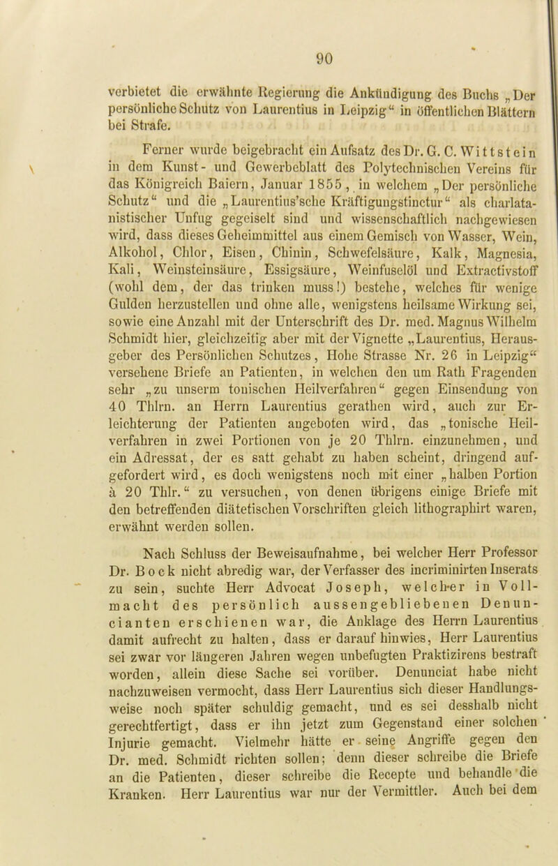 verbietet die erwähnte Regierung die Ankündigung des Buchs „ Der persönliche Schutz von Laurentius in Leipzig“ in Öffentlichen Blättern bei Strafe. Ferner wurde beigebracht ein Aufsatz des Dr. G. C. Wi 11 s t e i n in dem Kunst- und Gewerbeblatt des Polytechnischen Vereins für das Königreich Baiern, Januar 1855 , in welchem „Der persönliche Schutz“ und die „Laurentius’sche Kräftigungstinctur“ als charlata- nistischer Unfug gegeiselt sind und wissenschaftlich nachgewiesen wird, dass dieses Geheimmittel aus einem Gemisch von Wasser, Wein, Alkohol, Chlor, Eisen, Chinin, Schwefelsäure, Kalk, Magnesia, Kali, Weinsteinsäure, Essigsäure, Weinfuselöl und ExtractivstolT (wohl dem, der das trinken miiss!) bestehe, welches für wenige Gulden herzustellen und ohne alle, wenigstens heilsame Wirkung sei, sowie eine Anzahl mit der Unterschrift des Dr. med. Magnus Wilhelm Schmidt hier, gleichzeitig aber mit der Vignette „Laurentius, Heraus- geber des Persönlichen Schutzes, Hohe Strasse Nr. 26 iu Leipzig“ versehene Briefe au Patienten, in welchen den um Rath Fragenden sehr „zu unserm tonischen Heilverfahren“ gegen Einsendung von 40 Thlrn. an Herrn Laurentius gerathen wird, auch zur Er- leichterung der Patienten angeboten wird, das „ tonische Heil- verfahren in zwei Portionen von je 20 Thlrn. einzunehmen, und ein Adressat, der es satt gehabt zu haben scheint, dringend auf- gefordert wird, es doch wenigstens noch mit einer „ halben Portion ä 20 Thlr.“ zu versuchen, von denen übrigens einige Briefe mit den betreffenden diätetischen Vorschriften gleich lithographirt waren, erwähnt werden sollen. Nach Schluss der Beweisaufnahme, bei welcher Herr Professor Dr. Bock nicht abredig war, der Verfasser des incriminirten Inserats zu sein, suchte Herr Advocat Joseph, welclrer in Voll- macht des persönlich aussengebliebeuen Denun- cianten erschienen war, die Anklage des Herrn Laurentius damit aufrecht zu halten, dass er darauf hin wies, Herr Laurentius sei zwar vor längeren Jahren wegen unbefugten Praktizirens bestraft worden, allein diese Sache sei vorüber. Denunciat habe nicht nachzuweisen vermocht, dass Herr Laurentius sich dieser Handlungs- weise noch später schuldig gemacht, und es sei desshalb nicht gerechtfertigt, dass er ihn jetzt zum Gegenstand einer solchen Injurie gemacht. Vielmehr hätte er seine Angriffe gegen den Dr. med. Schmidt richten sollen; denn dieser schreibe die Briefe an die Patienten, dieser schreibe die Recepte und behandle'die Kranken. Herr Laurentius war nur der Vermittler. Auch bei dem