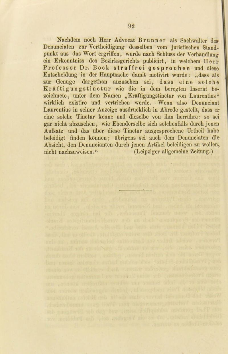 Nachdem noch Herr Advocat Brunner als Sachwalter des Denunciaten zur Vertheidigung desselben vom juristischen Stand- punkt aus das Wort ergriflfen, wurde nach Schluss der Verhandlung ein Erkenntniss des Bezirksgerichts publicirt, in welchem Herr Professor Dr. Bock straffrei gesprochen und diese Entscheidung in der Hauptsache damit motivirt wurde: „dass als zur Genüge dargethan anzusehen sei, dass eine solche Kräftigungstinctur wie die in dem beregteu Inserat be- zeichnete, unter dem Namen „Kräftigungstinctur von Laurentius“ wirklich existire und vertrieben werde. Wenn also Denunciant Laurentius in seiner Anzeige ausdrücklich in Abrede gestellt, dass er eine solche Tinctur kenne und dieselbe von ihm herrühre: so sei gar nicht abzusehen, wie Ebenderselbe sich solchenfalls durch jenen Aufsatz und das über diese Tinctur ausgesprochene Urtheil habe beleidigt finden können; übrigens sei auch dem Denunciaten die Absicht, den Denuncianten durch jenen Artikel beleidigen zu wollen, nicht nachzuweisen. “ (Leipziger allgemeine Zeitung.)