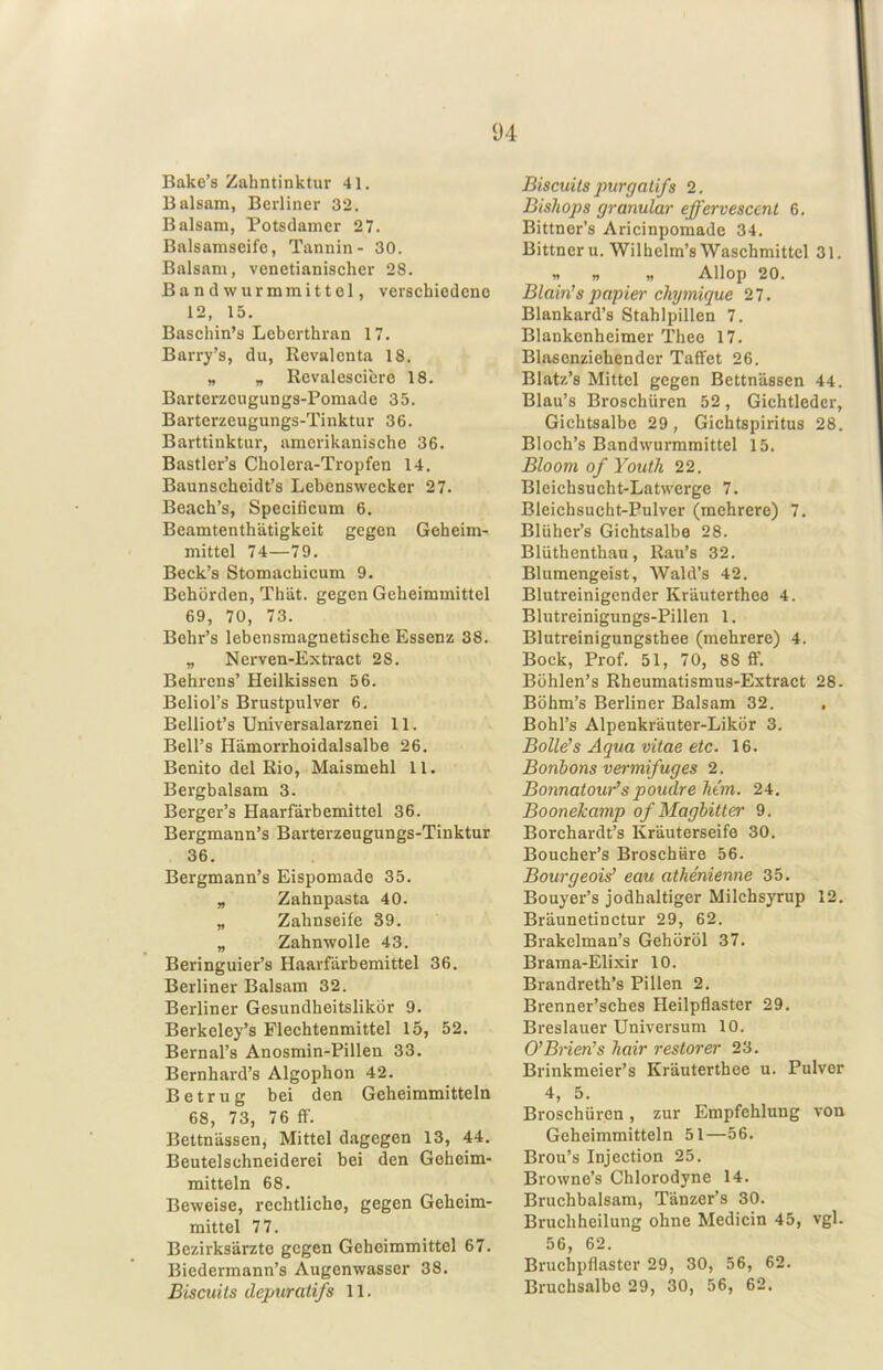 Ü4 Bake’s Zahntinktur 41. Balsam, Berliner 32. Balsam, Potsdamer 27. Bnlsamseife, Tannin- 30. Balsam, venetianischer 28. Band Wurmmittel, versehiedeno 12, 15. Baschin’s Leberthran 17. Barry’s, du, Revalenta 18. „ „ Revalesciere 18. Barterzeugungs-Pomade 35. Barterzeugungs-Tinktur 36. Barttinktur, amerikanische 36. Bastler’s Cholera-Tropfen 14. Baunscheidt’s Lebenswecker 27. Beach’s, Specificum 6. Bcamtenthätigkeit gegen Geheim- mittel 74—79. Beck’s Stomachicum 9. Behörden, Thät. gegen Geheimmittel 69, 70, 73. Bohr’s lebensmagnetische Essenz 38. „ Nerven-Extract 28. Behrens’ Heilkissen 56. Beliol’s Brustpulver 6. Belliot’s Universalarznei 11. Bell’s Hämorrhoidaisalbe 26. Benito del Rio, Maismehl 11. Bergbalsam 3. Berger’s Haarfärbemittel 36. Bergmann’s Barterzeugungs-Tinktur 36. Bergmann’s Eispomade 35. „ Zahnpasta 40. „ Zahnseife 39. „ Zahnwolle 43. Beringuier’s Haarfärbemittel 36. Berliner Balsam 32. Berliner Gesundheitslikör 9. Berkeley’s Flechtenmittel 15, 52. Bernal’s Anosmin-Pillen 33. Bernhard’s Algophon 42. Betrug bei den Geheimmitteln 68, 73, 76 ff. Bettnässen, Mittel dagegen 13, 44. Beutelschneiderei bei den Geheim- mitteln 68. Beweise, rechtliche, gegen Geheim- mittel 77. Bezirksärzte gegen Gchoimmittel 67. Biedermann’s Augenwasser 38. Biscuits depuratifs 11. Biscuils purgalifs 2. Biskops granulär effervescent 6. Bittner’s Aricinpomade 34. Bittneru. Wilhelm’s Waschmittel 31. « « « Allop 20. Blain’s papier chymique 27. Blankard’s Stahlpillen 7. Blankenheimer Thee 17. Blasenziehender TafFet 26. Blatz’s Mittel gegen Bettnässen 44. Blau’s Broschüren 52, Gichtledcr, Gichtsalbe 29, Gichtspiritus 28. Bloch’s Bandwurmraittel 15. Bloom of Youth 22. Bleichsucht-Latwerge 7. Bleichsucht-Pulver (mehrere) 7. Blüher’s Gichtsalbe 28. Blüthenthau, Rau’s 32. Blumengeist, Wald’s 42. Blutreinigender Kräuterthee 4. Blutreinigungs-Pillen 1. Blutreinigungsthee (mehrere) 4. Bock, Prof. 51, 70, 88 ff. Böhlen’s Rheumatismus-Extract 28. Böhm’s Berliner Balsam 32. , Bohl’s Alpenkräuter-Likör 3. Bolle’s Aqua vitae etc. 16. Bonbons vermifuges 2. BonnatouYspoudre Mm. 24. Boonekamp of Magbitter 9. Borchardt’s Kräuterseife 30. Boucher’s Broschüre 56. Bourgeois’ eau athenienne 35. Bouyer’s jodhaltiger Milchsyrup 12. Bräunetinctur 29, 62. Brakelman’s Gehöröl 37. Brama-Elixir 10. Brandreth’s Pillen 2. Brenner’sches Heilpflaster 29. Breslauer Universum 10. O’Brien’s kair restorer 23. Brinkmeier’s Kräuterthee u. Pulver 4, 5. Broschüren, zur Empfehlung von Geheimmitteln 51—56. Brou’s Injection 25. Browne’s Chlorodyne 14. Bruchbalsam, Tänzer’s 30. Bruchheilung ohne Medicin 45, vgl. 56, 62. Bruchpflaster 29, 30, 56, 62. Bruchsalbe 29, 30, 56, 62.