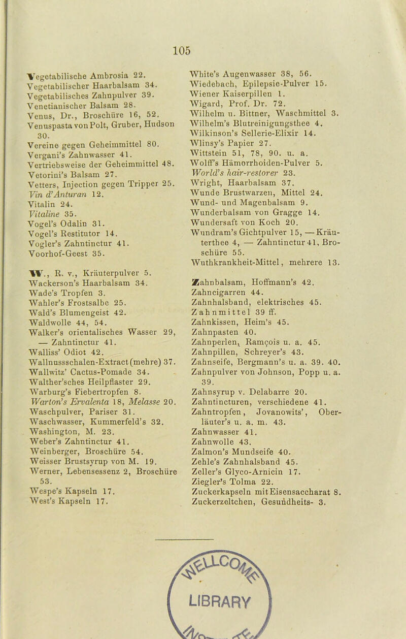Vegetabilische Ambrosia 22. Vegetabilischer Haarbalsam 34. Vegetabilisches Zahnpulver 39. Venetianischer Balsam 28. Venus, Dr., Broschüre 16, 52. Venuspasta von Polt, Gruber, Hudson 30. Vereine gegen Geheimmittel 80. Vergani’s Zahnwasser 41. Vertriebs weise der Geheimmittel 48. Vetorini’s Balsam 27. Vetters, Injection gegen Tripper 25. Vin d’Änturan 12. Vitalin 24. Viialine 35. Vogel’s Odalin 31. Vogel’s Restitutor 14. Vogler’s Zahntinctur 41. Voorhof-Geest 35. ■%V., R. V., Krauterpulver 5. Wackerson’s Haarbalsam 34. Wade’s Tropfen 3. Wahler’s Frostsalbe 25. Wald’s Blumengeist 42. Waldwolle 44, 54. Walker’s orientalisches Wasser 29, — Zahntinctur 41. Walliss’ Odiot 42. Wallnnssschalen-Extract (mehre) 37. Wallwitz’ Cactus-Pomade 34. Walther’sches Heilpflaster 29. Warburg’s Fiebertropfen 8. Warton’s Ervalenta 18, Melasse 20. Waschpulver, Pariser 31. Waschwasser, Kummerfeld’s 32. Washington, M. 23. Weber’s Zahntinctur 41. Weinberger, Broschüre 54. Weisser Brustsyrup von M. 19. Werner, Lebensessenz 2, Broschüre 53. Wespe’s Kapseln 17. West’s Kapseln 17. White’s Augenwasser 38, 56. Wiedebach, Epilepsie-Pulver 15. Wiener Kaiserpillen 1. Wigard, Prof. Dr. 72. Wilhelm u. Bittner, Waschmittel 3. Wilhelm’s Blutreinigungsthee 4. Wilkinson’s Sellerie-Elixir 14. Wlinsy’s Papier 27. Wittstein 51, 78, 90. u. a. WolfTs Hämorrhoiden-Pulver 5. World’s hair-restorer 23. Wright, Haarbalsam 37. Wunde Brustwarzen, Mittel 24. Wund- und Magenbalsam 9. Wunderbalsam von Gragge 14. Wundersaft von Koch 20. Wundram’s Gichtpulver 15, —Kräu- terthee 4, — Zahntinctur 41, Bro- schüre 55. Wuthkrankheit-Mittel, mehrere 13. Zahnbalsam, HofFmann’s 42. Zahncigarren 44. Zahnhalsband, elektrisches 45. Zahnmittel 39ff'. Zahnkissen, Heim’s 45. Zahnpasten 40. ZahnperleUj Ram9ois u. a. 45. Zahnpillen, Schreyer’s 43. Zahnseife, Bergmann’s u. a. 39. 40. Zahnpulver von Johnson, Popp u. a. 39. Zahnsyrup v. Delabarre 20. Zahntincturen, verschiedene 41. Zahntropfen, Jovanowits’, Ober- läuter’s u. a. m. 43. Zahnwasser 41. Zahnwolle 43. Zalmon’s Mundseife 40. Zehle’s Zahnhalsband 45. Zeller’s Glyco-Arnicin 17. Ziegler’s Tolma 22. Zuckerkapseln mitEisensaccharat 8. Zuckerzeltchen, Gesundheits- 3.