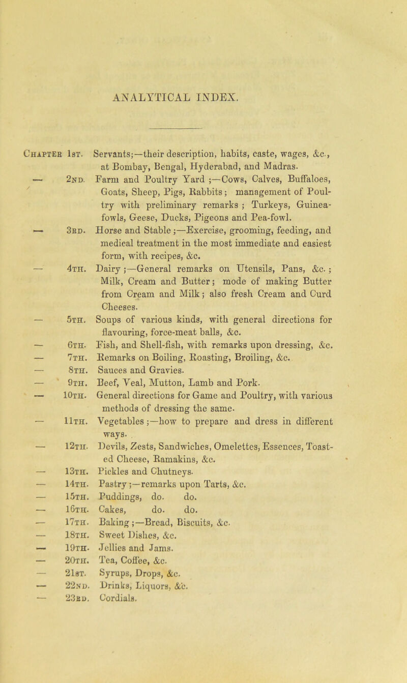 ANALYTICAL INDEX. 1st. Servants;—their description, habits, caste, wages, &c-, at Bombay, Bengal, Hyderabad, and Madras. 2nd. Farm and Poultry Yard ;—Cows, Calves, Buffaloes, Goats, Sheep, Pigs, Rabbits; management of Poul- try with preliminary remarks ; Turkeys, Guinea- fowls, Geese, Ducks, Pigeons and Pea-fowl. 3rd. Horse and Stable;—Exercise, grooming, feeding, and medical treatment in the most immediate and easiest form, with recipes, &c. 4th. Dairy ;—General remarks on Utensils, Pans, &c. ; Milk, Cream and Butter; mode of making Butter from Cream and Milk; also fresh Cream and Curd Cheeses. 5th. Soups of various kinds, with general directions for flavouring, force-meat balls, &c. Gth. Fish, and Shell-fish, with remarks upon dressing, &c. 7th. Remarks on Boiling, Roasting, Broiling, &c. 8th. Sauces and Gravies. 9th. Beef, Veal, Mutton, Lamb and Pork. 10th. General directions for Game and Poultry, with various methods of dressing the same. 11th. Vegetables;—how to prepare and dress in different ways. . 12th. Devils, Zests, Sandwiches, Omelettes, Essences, Toast- ed Cheese, Eamakins, &c. 13th. Pickles and Chutneys. 14th. Pastryremarks upon Tarts, &c. 15th. Puddings, do. do. 16th. Cakes, do. do. 17th. Baking;—Bread, Biscuits, &c. 18th. Sweet Dishes, &c. 19th. .Jellies and Jams. 20th. Tea, Coflee, &c. 21bt. Syrups, Drops, &c. 22.VD. Drinks, Liquors, &'c. 23ru. Cordials.