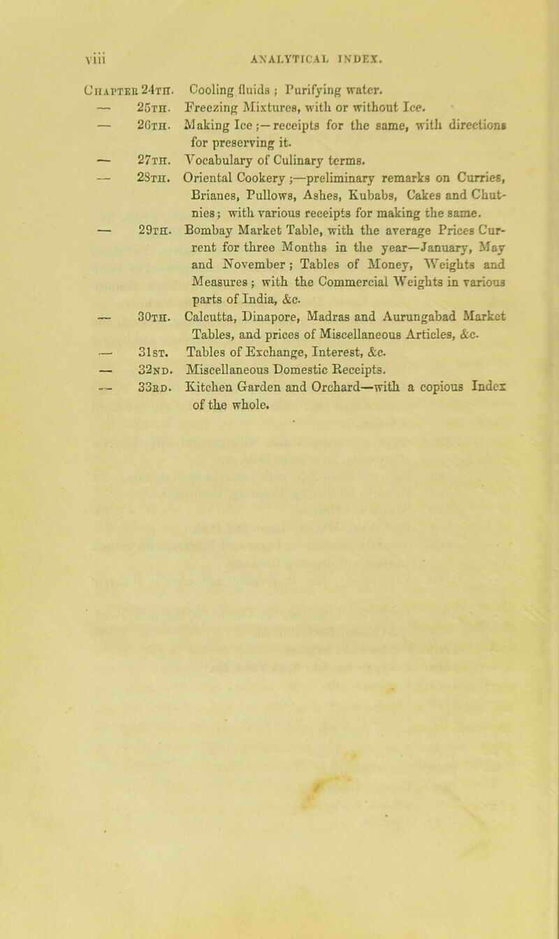 CiiAPTEn 24th. — 25th. — 2Gth. — 27th. — 2STn. 29ih. — 30th. — 31st. — 32nd. — 33ed. Cooling fluids ; Purifying water. Freezing Mixtures, with or without Ice. Making Icereceipts for the same, with direction* for preserving it. Vocabulary of Culinary terms. Oriental Cookery ;—preliminary remarks on Curries, Brianes, Pullows, Ashes, Kubabs, Cakes and Chut- nies; with various receipts for making the same. Bombay Market Table, with the average Prices Cur- rent for three Months in the year—January, May and November ; Tables of Money, Weights and Measures; with the Commercial Weights in various parts of India, &c. Calcutta, Dinapore, Madras and Aurungabad Market Tables, and prices of Miscellaneous Articles, &c. Tables of Exchange, Interest, &c. Miscellaneous Domestic Receipts. Kitchen Garden and Orchard—with a copious Index of the whole.