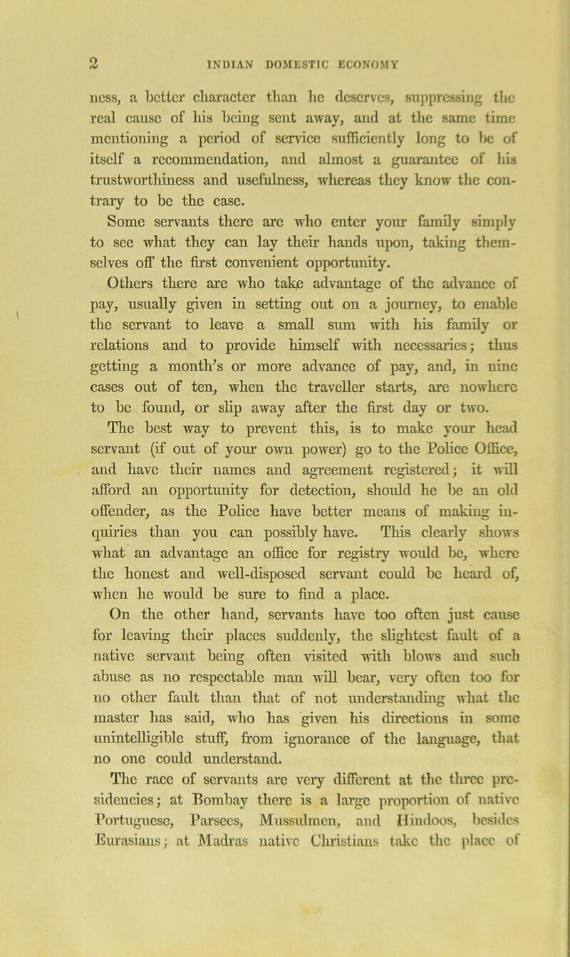 ness, a belter diaracter than he deserves, suppressing the real eausc of his being sent away, and at the same time mentioning a period of service suffieiently long to l>c of itself a reeommendation, and almost a guarantee of his ti’ustworthiness and usefulness, whereas they know the con- trary to be the case. Some servants there are who enter your family simply to see what they can lay their hands upon, taking them- selves off the first convenient opportunity. Others there are who take advantage of the advance of pay, usually given in setting out on a journey, to enable the servant to leave a small sum with his family or relations and to provide himself with necessaries; thus getting a month’s or more advance of pay, and, in nine cases out of ten, when the traveller starts, are nowhere to be found, or shp away after the first day or two. The best way to prevent this, is to make your head servant (if out of your o^vn power) go to the Police Office, and have their names and agreement registered; it will afford an opportunity for detection, shoidd he be an old offender, as the PoUce have better means of making in- quh’ies than you can possibly have. This clearly shows what an advantage an office for registiy woxdd be, where the honest and weU-disposed serv^ant could be heard of, when he would be sure to find a place. On the other hand, servants have too often just cause for leaving their places suddenly, the slightest fault of a native servant being often visited with blows and such abuse as no respectable man xriU bear, very often too for no other faxdt than that of not miderstanding what the master has said, who has given his directions in some unintelligible stuff, from ignorance of the language, that no one could understand. Tlie race of servants are very different at the three pre- sidencies; at Bombay there is a large proportion of native Portuguese, Parsecs, Mussidmcn, and Hindoos, besides Em’asians; at Madi’as native Cluistians take the place of