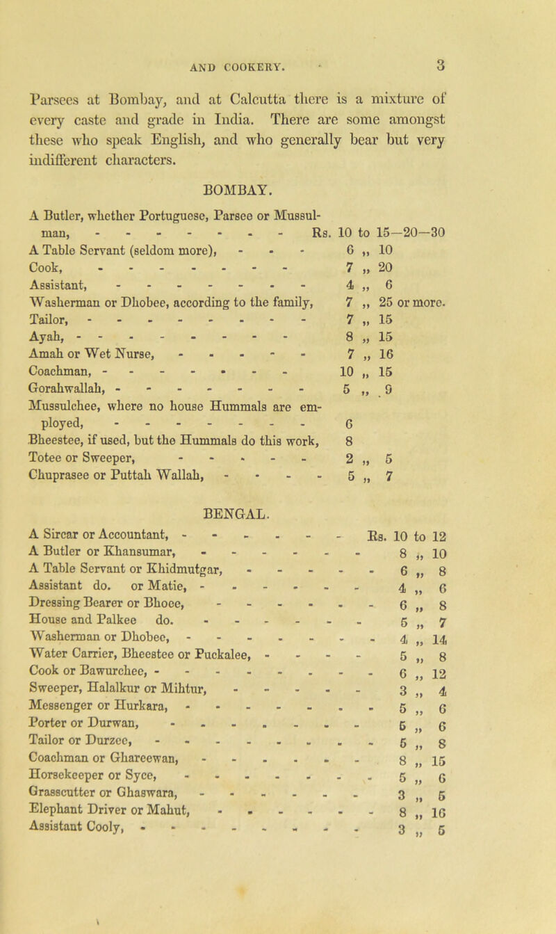 Parsecs at Bombay, and at Calcutta tliere is a mixture of every caste aud grade in India. There are some amongst these who speak English, and who generally bear but very indifferent characters. BOMBAY. A Butler, whether Portuguese, Parseo or Mussul- man, ....... A Table Servant (seldom more). Cook, ....... Assistant, Washerman or Dhobee, according to the fai Tailor, ------- Ayah, - -- -- -- - Amah or Wet Nurse, - - - - Coachman, ------- Gorahwallah, ------ Mussulchee, where no house Hummals are em- ployed, ....... Bheestee, if used, but the Hummals do this work, Totee or Sweeper, Chuprasee or Puttah Wallah, - - - - Rs. 10 to 15-20-30 G 10 7 1) 20 4 6 7 25 or more. 7 » 15 8 99 15 7 99 16 10 99 15 5 99 .9 6 8 2 5 5 7 BENGAL. A Sircar or Accountant, - - - - - - Es. 10 to 12 A Butler or Khansumar, - 8„10 A Table Servant or Khidmutgar, - - - - - 6„8 Assistant do. or Matie, - . ... . 4„6 Dressing Bearer or Bhoee, - - - - - - 6„8 House and Palkee do. -----. 6„7 Washerman or Dhobee, - - - . - - - 4„14 Water Carrier, Bheestee or Puckalee, - - - - 5 „ 8 Cook or Bawurchee, - -6„12 Sweeper, Halalkur or Mihtur, 3„4 Messenger or Hurkara, - - - - - . - 5„6 Porter or Durwan, 6„6 Tailor or Durzee, - Coachman or Ghareewan, ------ 8 „ 15 Horsekeeper or Syce, 5„G Grasscutter or Ghaswara, 3„5 Elephant Driver or Mahut, 8„1G Assistant Cooly, 3„6