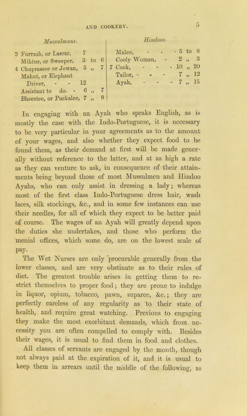 Mussulmans. 3 Furrash, or Lascar, 7 Mihtur, or Sweeper, 3 to G 4 Chuprassee or Jewan, 5 7 Mahut, or Elephant Driver, 12 Assistant to do. - 6 7 Bheestee, or Puckalee, 7 8 Hindoos. Malee, - 5 to 8 Cooly Woman, 2 3 7 Cook, - 10 20 Tailor, - . - 7 12 Ayah, - 7 15 In engaging with an Ayah who speaks English, as is mostly the case with the Indo-Portnguese, it is necessaiy to be very particular in your agreements as to the amount of your wages, and also whether they expect food to be found them, as their demand at first will be made gener- ally without reference to the latter, and at as high a rate as they can venture to ask, in consequence of their attain- ments being beyond those of most Mussulmen and Hindoo Ayahs, who can only assist in dressing a lady; whereas most of the first class Indo-Portuguese dress hair, wash laces, sillt. stocldngs, &c., and in some few instances can use their needles, for aU of which they expect to be better paid of course. The wages of an Ayah will greatly depend upon the duties she undertakes, and those who perform the menial offices, which some do, are on the lowest scale of pay- The Wet Nurses are only 'procurable generally from the lower classes, and are very obstinate as to their rules of diet. The greatest trouble arises in getting them to re- strict themselves to proper food; they are prone to indulge in liquor, opium, tobacco, pawn, supai’ee, &c.; they are perfectly careless of any regularity as to their state of health, and require great watching. Previoiis to engaging they make the most exorbitant demands, which from ne- cessity you are often compelled to comply with. Besides their wages, it is usual to find them in food and clothes. All classes of servants are engaged by the month, though not always paid at the expiration of it, and it is usual to keep them in arrears until the middle of the following, as