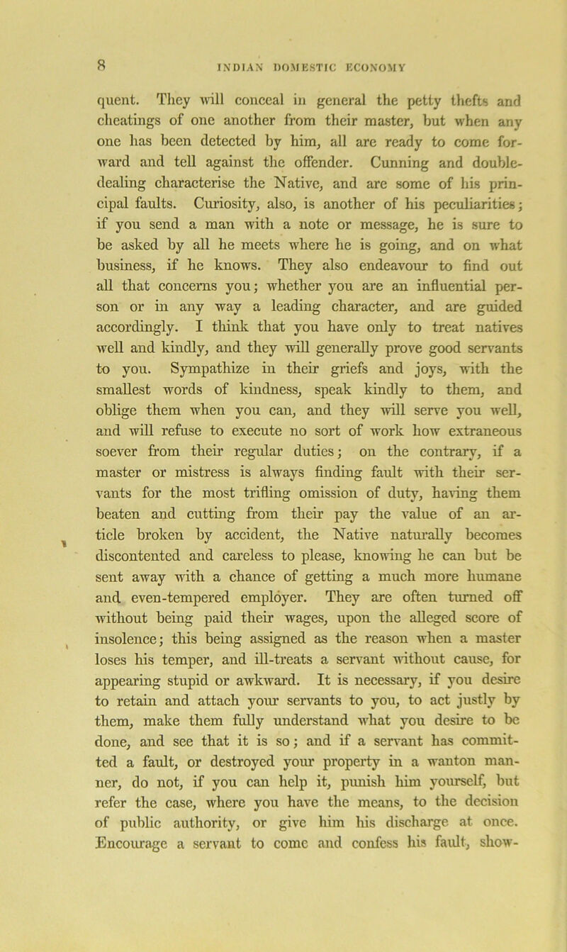 quent. They mtU conceal in general the petty thefts and cheatings of one another from their master, but when any one has been detected by him, all arc ready to come for- Avard and tell against the offender. Cunning and double- dealing characterise the Native, and are some of his prin- cipal faults. Cui’iosity, also, is another of his peculiarities; if you send a man with a note or message, he is sure to be asked by all he meets where he is going, and on Avhat business, if he knows. They also endeavour to find out all that concerns you; whether you are an influential per- son or in any way a leading character, and are guided accordingly. I thinlc that you have only to treat natives well and kindly, and they will generally prove good servants to you. Sympathize in their griefs and joys, with the smallest words of kindness, speak kindly to them, and oblige them when you can, and they will serve you well, and will refuse to execute no sort of work how extraneous soever from their regular duties; on the contrary, if a master or mistress is always finding fault with their ser- vants for the most trifling omission of duty, haA-ing them beaten and cutting fr'om their pay the value of an ar- ticle broken by accident, the Native natui’aUy becomes discontented and careless to please, knoAiing he can but be sent away Avith a chance of getting a much more humane and even-tempered employer. They are often turned off Avithout being paid their wages, upon the alleged score of insolence; this being assigned as the reason when a master loses his temper, and ill-treats a servant AAuthout cause, for appearing stupid or awkAvai’d. It is necessary, if you desire to retain and attach your servants to you, to act justly by them, make them fully xmderstand AA'hat you desire to be done, and see that it is so; and if a servant has commit- ted a fault, or destroyed your property in a wanton man- ner, do not, if you can help it, punish him yourself, but refer the case, where you have the means, to the decision of public authority, or give him his discharge at once. Encoiuage a servant to come and confess his faidt, show-