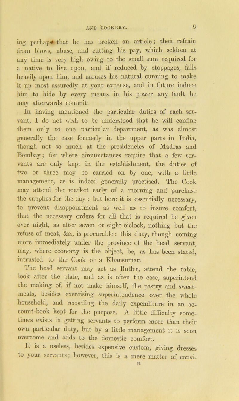 lug pcrliapa» tliat lie has broken an artiele; then refrain iroin blows, abuse, and eutting his pay, which seldom at any time is very high ou ing to the small sum required for a native to live upon, and if reduced by stoppages, falls lieavily upon him, and arouses his natural cunning to make it up most assm’edly at yom’ expense, and in futiu’e induce him to hide by eveiy means in liis power any fault he may afterwards commit. In havmg mentioned the particular duties of each sei’- vant, I do not wish to be understood that he will confine them only to one particular department, as was almost generally the case formerly in the upper parts in India, though not so much at the presidencies of Madras and Bombay; for where circumstances require that a few ser- vants ai'e only kept in the establishment, the duties of tAvo or three may be canied on by one, with a little management, as is indeed generally practised. The Cook may attend the market early of a morning and purchase the supplies for the day; but here it is essentially necessary, to prevent disappointment as well as to insm’e comfort, that the necessaiy ordera for all that is requii-ed be given over night, as after seven or eight o’clock, nothing but the refuse of meat, &c., is procurable: this duty, though coming more immediately under the province of the head servant, may, Avhere economy is the object, be, as has been stated, intrusted to the Cook or a Khansumar. The head servant may act as Butler, attend the table, look after the plate, and as is often the case, superintend the making of, if not make himself, the pastry and sweet- meats, besides exercising superintendence over the whole household, and recording the daily expenditure in an ac- count-book kept for the purpose. A little difficulty some- times exists in getting servants to perform more than theii- own particular duty, but by a little management it is soon overcome and adds to the domestic comfort. It is a useless, besides expensive custom, giAong dresses to youx’ senants; hoivever, this is a mere matter of consi- n