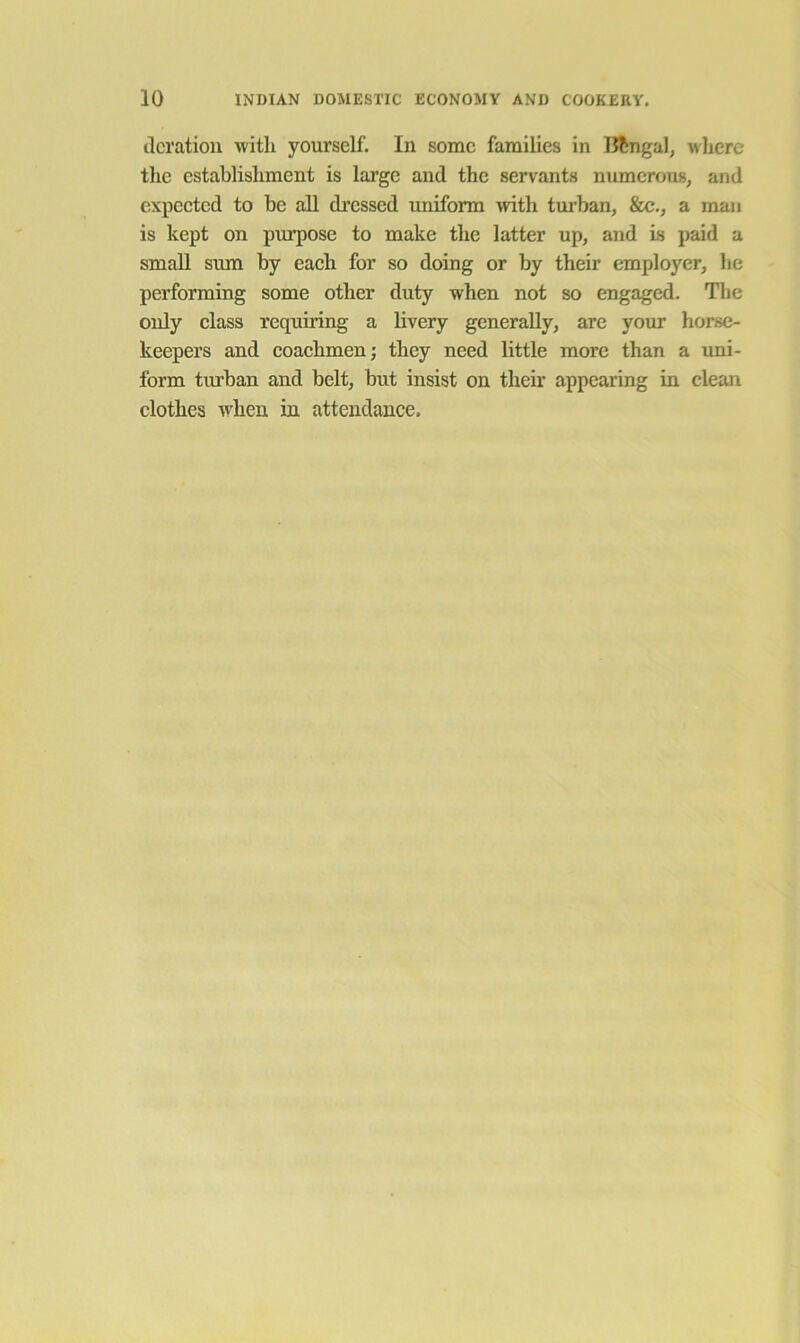 deration witlx yourself. In some families in Bengal, where the establishment is large and the servants numerous, and expeeted to be all di’essed uniform ivith turban, &c., a man is kept on purpose to make the latter up, and is paid a small sum by eaeh for so doing or by their employer, he performing some other duty when not so engaged. Tlxe only elass requiring a livery generally, are your horse- keepers and eoaehmen; they need little more than a uni- form turban and belt, but insist on their appearing in clean clothes when in attendance.