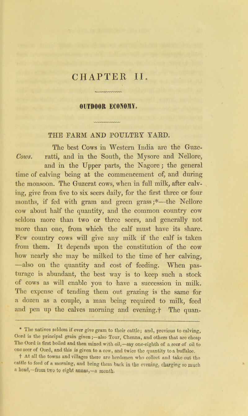 OlTDOOR ECONOMY. THE FAEM AND POULTEY YAED. The best Cows in Western India are the Guze- Cows. ratti, and in the South, the Mysore and Nellore, and in the Upper parts, the Nagore; the general time of calving being at the commencement of, and during the monsoon. The Guzerat cows, when in full milk, after calv- ing, give from five to six seers daily, for the first three or four months, if fed -with gram and green grass;*—the Nellore cow about half the quantity, and the common country cow seldom more than two or three seers, and generally not more than one, from which the calf must have its share. Few country cows AviU give any milk if the calf is taken from them. It depends upon the constitution of the cow how nearly she may be milked to the time of her calving, —also on the quantity and cost of feeding. When pas- tiu’agc is abundant, the best way is to keep such a stock of cows as will enable you to have a succession in milk. The expense of tending them out grazing is the same for a dozen as a couple, a man being required to milk, feed and pen up the calves morning and evening.f The quan- * The natives seldom if ever give gram to their cattle; and, previous to calving, Oord is the principal grain given;—also Tour, Chenna, and others that are chcaj) The Oord is first boiled and then mixed with oil,—say one-cighth of a seer of oil to one seer of Oord, and this is given to a cow, and twice the quantity to a buffaloe. + At all the towns and villages there are herdsmen who collect and lake out the cattle to feed of a morning, and bring them back in the evening, charging so much a head,—from two to eight annas,—a month-