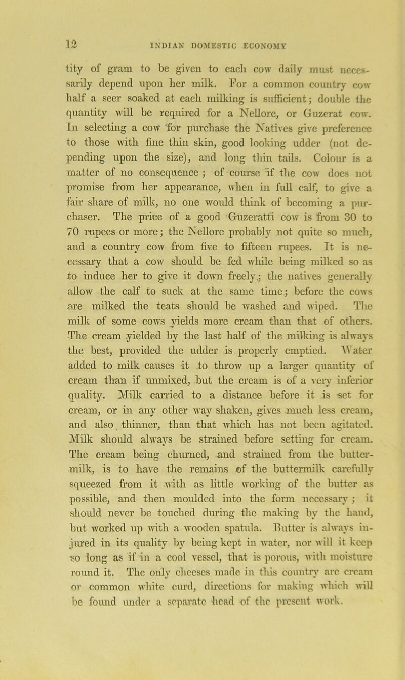 tity of gram to be given to eacli cow daily must neces- sarily depend upon her milk. For a common country cow half a seer soaked at each milking is sufficient; double the quantity uill be required for a Nellore, or Guzerat cow. In selecting a cow 'for purchase the Natives give preference to those ivith fine thin skin, good looking udder (not de- pending upon the size), and long thin tails. Colour is a matter of no consequence ; of course if the cow docs not promise from her appearance, when in full calf, to give a fair share of milk, no one woidd think of becoming a pur- chaser. The price of a good Guzeratti cow is from 30 to 70 mpees or more; the Nellore probably not quite so much, and a country cow from five to fifteen rupees. It is ne- cessai’y that a cow should be fed while being milked so as to induce her to give it dowTi freely.; the natives generally allow the calf to suck at the same time ; before the cows are milked the teats should be washed and wiped. The milk of some cows yields more cream than that of others. The cream yielded by the last half of the milking is always the best, provided the udder is properly emptied. Water added to milk causes it to tlu’ow up a larger quantity of cream than if immixed, but the cream is of a veiy inferior quality. Milk canied to a distance before it is set for cream, or in any other way shaken, gives much less cream, and also ^ thimier, than that udiich has not been agitated. Milk should always be strained before setting for cream. The cream being ebrnmed, and strained fr’oin the butter- milk, is to have tlie remains £)f the buttermilk carefully squeezed from it nitli as little working of the butter as possible, and then moulded into the form neeessary; it shoidd never be touched dming the making by the hand, but worked up uith a ivooden spatida. Hutter is always in- jured in its quality by being kept in water, nor will it keep so long as if in a cool vessel, that is ]iorous, ■with moisture round it. The only cheeses made in this country arc ci’cam or common ivhite emd, directions for making which will be found under a separate head of the present work.