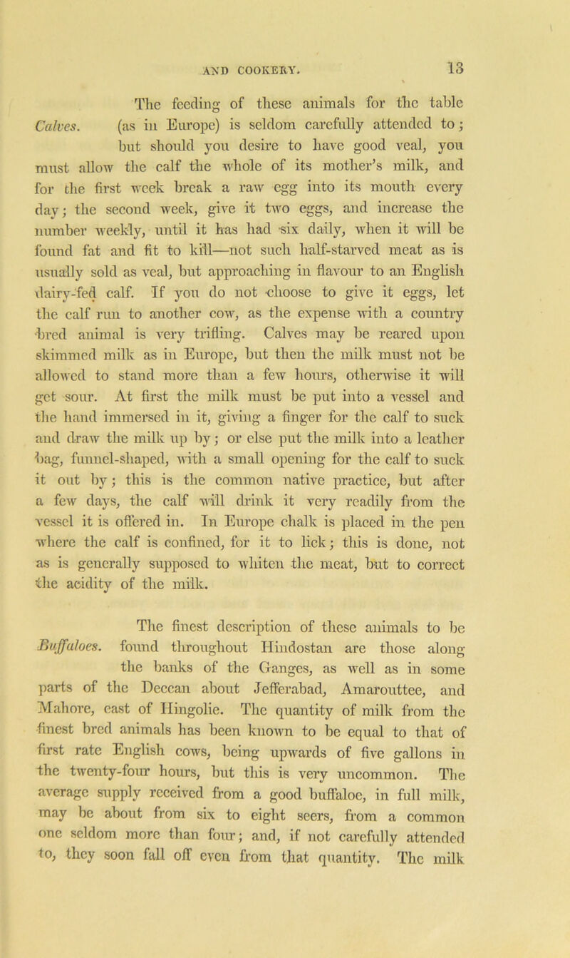 feeding of these animals for the table Calves. (as in Europe) is seldom carefully attended to; but should you desire to have good veal, you must allow the calf the whole of its mother’s milk, and for the first week break a raAv egg into its mouth every day; the second week, give it two eggs, and increase the number u eekly, until it has had ■six daily, when it -will be found fat and fit to kill—not such half-starved meat as is usually sold as veal, but approaching in flavour to an English dairy-fed calf. If you do not ■choose to give it eggs, let the calf run to another cow, as the expense ■with a country •bred animal is very trifling. Calves may be reared upon skimmed milk as in Europe, but then the milk must not be allowed to stand more than a few hoiu's, otherwise it will get sour. At first the milk must be put into a vessel and the hand immersed in it, giving a finger for the calf to suck and (IraAv the milk up by; or else put the milk into a leather bag, funnel-shaped, Avith a small opening for the calf to suck it out by; this is the common native practice, but after a fcAv days, the calf ■nill di’ink it very readily from the vessel it is oflered in. In Europe chalk is placed in the pen where the calf is confined, for it to lick; this is done, not as is generally supposed to whiten the meat, but to correct the acidity of the milk. The finest description of these animals to be Buffaloes, found throughout Hindostan are those along the banks of the Ganges, as well as in some parts of the Deccan about Jefferabad, Amarouttee, and Alahore, cast of Hingolie. The quantity of milk from the finest bred animals has been known to be equal to that of first rate English cows, being upwards of five gallons in the tAventy-four hours, but tliis is very uncommon. The average supply received from a good buffaloe, in full milk, may be about from six to eight seers, fi’om a common one seldom more than four; and, if not carefully attended to, they soon fall off even from that quantity. The milk