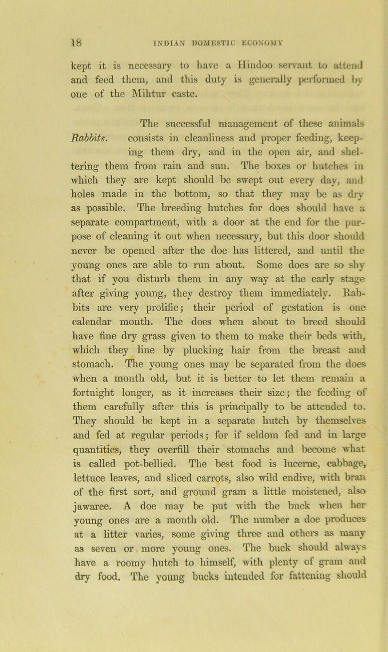 kept it is necessary to have a Ilimltx) servant to attend and feed them, and this duty is generally jxirformed by one of the Mihtur caste. The successful management of these animals Rabbits. consists in cleanliness and proper feeding, keep- ing them dry, and in the open air, and shel- tering them from rain and sun. The boxes or hutches in which they are kept should be swept out every day, and holes made in the bottom, so that they may be as dry as possible. The breeding hutches for does should have a separate compartment, with a door at the end for the pur- pose of cleaning it out when necessary, but this door should never be opened after the doe has littered, and until the young ones are able to run about. Some does are so shy that if you distui’b them in any way at the early stage after gi^dng yomig, they destroy them immediately. Rab- bits are very prolific; their period of gestation is one calendar month. The does when about to breed should have fine dry grass given to them to make their beds with, which they line by plucking ham from the breast and stomach. The young ones may be separated fr’om the does when a month old, but it is better to let them remain a fortnight longer, as it inci’eases their size; the feeding of them carefully after tliis is principally to be attended to. They should be kept in a separate hutch by themselves and fed at regular periods; for if seldom fed and in large quantities, they overfill their stomachs and become what is called pot-bellied. Tlie best food is lucerne, cabbage, lettuce leaves, and sliced can’ots, also wild endive, with bran of the first sort, and ground gram a little moistened, also jawaree. A doe may be put with the buck when her young ones are a month old. The number a doe produces at a litter varies, some giving tluee and othem as many as seven or more young ones. Tltc buck should always have a roomy hutch to himself, with plenty of gi'am and dry food. Tlie young bucks intended for fattening should