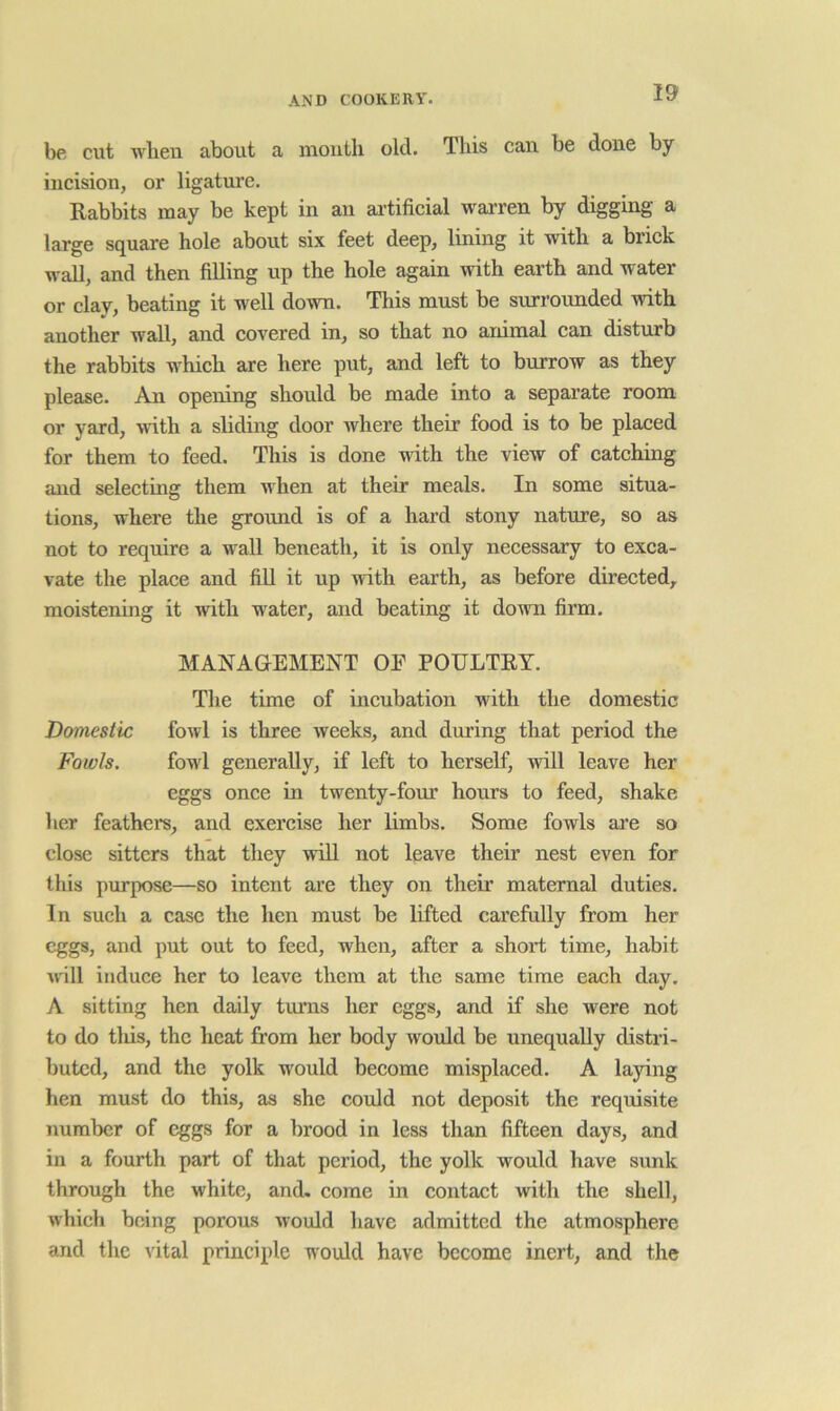 be cut wlien about a mouth old. This can be done by incision, or ligature. Rabbits may be kept in an ai'tificial warren by digging a large square hole about six feet deep, lining it with a brick wall, and then filling up the hole again with earth and water or clay, beating it well down. This must be surrounded with another wall, and covered in, so that no animal can disturb the rabbits which are here put, and left to burrow as they please. An opening should be made into a separate room or yard, -with a shding door where their food is to be placed for them to feed. This is done with the view of catching and selecting them when at their meals. In some situa- tions, where the ground is of a hard stony nature, so as not to require a wall beneath, it is only necessary to exca- vate the place and fill it up with earth, as before directed,, moistening it with water, and beating it down firm. MANAGEMENT OP POULTRY. The time of incubation with the domestic Domestic fowl is three weeks, and during that period the Fowls. fowl generally, if left to herself, will leave her eggs once in twenty-four hours to feed, shake her feathers, and exercise her limbs. Some fowls are so close sitters that they will not leave their nest even for this purpose—so intent are they on their maternal duties. In such a case the hen must be lifted carefully from her eggs, and put out to feed, when, after a short time, habit ^^^ll induce her to leave them at the same time each day, A sitting hen daily turns her eggs, and if she were not to do tliis, the heat from her body would be unequally distri- buted, and the yolk would become misplaced. A lajdng hen must do this, as she could not deposit the requisite number of eggs for a brood in less than fifteen days, and in a fourth part of that period, the yolk would have sunk through the white, and. come in contact with the shell, which being porous would have admitted the atmosphere and the vital principle would have become inert, and the