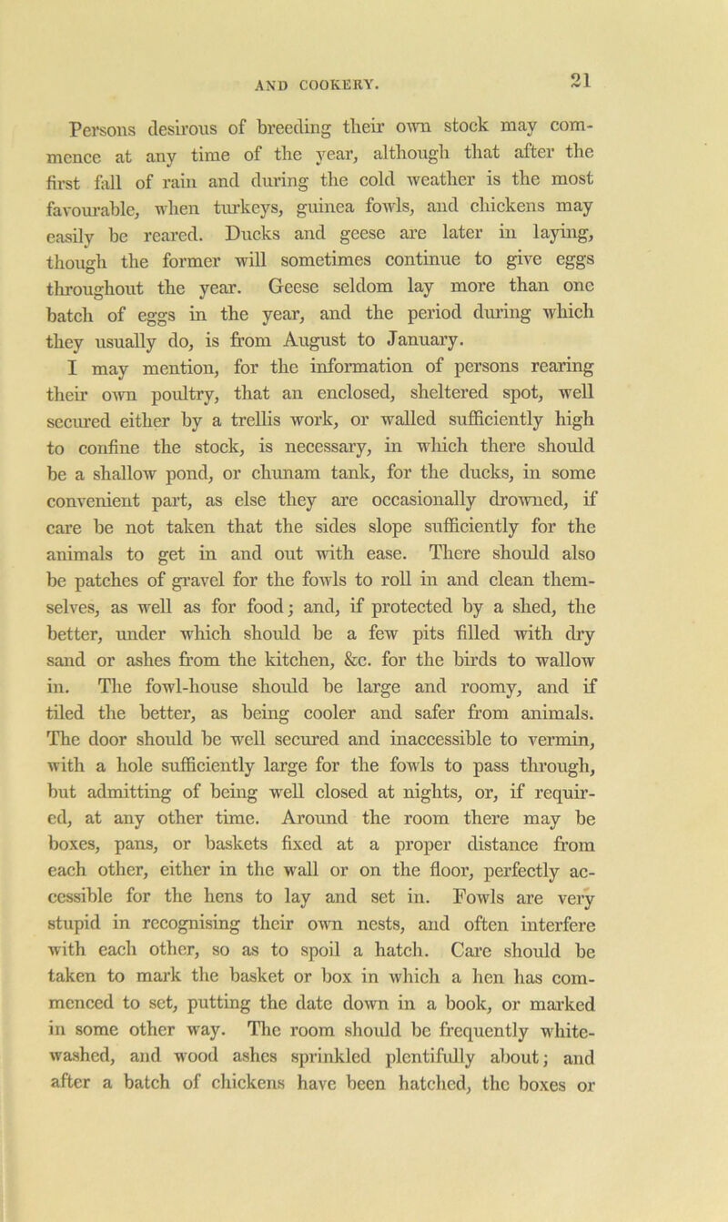 Persons desirous of breeding their own stock may com- mence at any time of the year, althougli that after the first fall of rain and during the cold weather is the most favom-able, when tiu’keys, guinea fowls, and chickens may easily be reared. Ducks and geese ai’e later in laying, though the former will sometimes continue to give eggs throughout the year. Geese seldom lay more than one batch of eggs in the year, and the period during which they usually do, is from August to January. I may mention, for the information of persons rearing their own poultry, that an enclosed, sheltered spot, well seemed either by a trellis work, or walled sufficiently high to confine the stock, is necessary, in which there should be a shallow pond, or chunam tank, for the dueks, in some convenient part, as else they are occasionally drowned, if care be not taken that the sides slope sufficiently for the animals to get in and out with ease. There should also be patches of gi’avel for the fowls to roll in and clean them- selves, as well as for food; and, if protected by a shed, the better, under which should be a few pits filled with dry sand or ashes from the kitehen, &e. for the birds to wallow in. Tlie fowl-house should be large and roomy, and if tiled the better, as being cooler and safer from animals. The door should be well secm’ed and inaccessible to vermin, with a hole sufficiently large for the fowls to pass through, but admitting of being well elosed at nights, or, if requir- ed, at any other time. Around the room there may be boxes, pans, or baskets fixed at a proper distance from each other, either in the wall or on the floor, perfeetly ac- cessible for the hens to lay and set in. Fowls are very stupid in recognising their own nests, and often interfere with each other, so as to spoil a hatch. Care should be taken to mark the basket or box in which a hen has com- menced to set, putting the date down in a book, or mai’ked in some other way. The room should be frequently white- washed, and wood ashes sprinkled plcntifidly about; and after a batch of chickens have been hatched, the boxes or