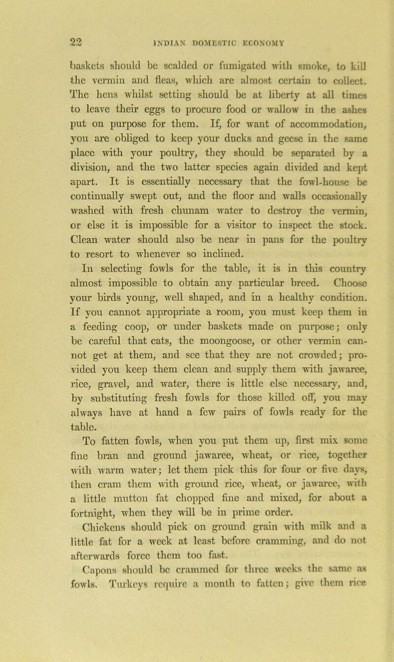 liaskcts should be scalded or fumigated Avitli smoke, to kill the vermin and fleas, which are almost certain to collect. The hens whilst setting should be at liberty at all times to leave their eggs to procure food or wallow in the ashes put on purpose for them. If, for want of accommodation, you are obliged to keep your ducks and geese in the same place with your poidtry, they should be separated by a division, and the two latter species again divided and kept apart. It is essentially necessary that the fowl-house be continually swept out, and the floor and walls occasionally washed with fresh chunam water to destroy the vermin, or else it is impossible for a visitor to inspect the stock. Clean water shoidd also be near in pans for the poultry to resort to whenever so inclined. In selecting fowls for the table, it is in this country almost impossible to obtain any particular breed. Choose your birds young, well shaped, and in a healthy condition. If you cannot appropriate a room, you must keep them in a feeding coop, or under baskets made on purpose; only be careful that cats, the moongoose, or other vermin can- not get at them, and see that they are not crowded; pro- vided you keep them clean and supply them with jawaree, rice, gravel, and water, there is little else necessary, and, by substituting fresh fowds for those killed off, you may alw^ays have at hand a few pairs of fowls ready for the table. To fatten fowls, when you put them up, first mix some fine bran and ground jawaree, wheat, or rice, together w ith Avarm water; let them pick tliis for four or five days, then cram them with ground rice, wheat, or jawaree, witli a little mutton fat chopped fine and mixed, for about a fortnight, when they will be in prime order. Chickens should pick on ground grain witli milk and a little fat for a week at least before crammmg, and do not afterwards force them too fast. Capons should be crammed for tln-cc weeks the same a.s fowls. Tmkeys require a month to fatten; give them riee