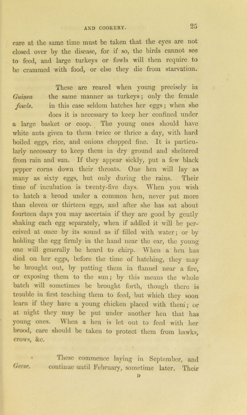 care at tlic same time must be taken tliat tbe eyes are not closed over by the disease, for if so, tlie birds caimot see to feed, and large turkeys or fowls will then require to be crammed with food, or else they die from starvation. These are reared when young precisely in Guijiea the same manner as turkeys; only the female fowls. in this case seldom hatches her eggs; when she does it is necessary to keep her confined under a lai’ge basket or coop. The young ones should have white ants given to them twice or thrice a day, with hard boiled eggs, rice, and onions chopped fine. It is particu- larly necessary to keep them in dry ground and sheltered from rain and sun. If they appear sickly, put a few black pepper corns down them throats. One hen will lay as many as sixty eggs, but oidy during the rains. Their time of incubation is twenty-five days. When you wish to hatch a brood under a common hen, never put more than eleven or thirteen eggs, and after she has sat about fourteen days you may ascertain if they are good by gently shaking each egg separately, when if addled it will be per- ceived at once by its sound as if filled with water; or by holding the egg firmly in the hand near the ear, the young one will generally be heard to chirp. When a hcii has died on her eggs, before the time of hatching, they may be brought out, by putting them in flannel near a fire, or exposing them to the sun; by this means the whole batch will sometimes be brought forth, though there is trouble in first teaching them to feed, but which they soon learn if they have a young chicken placed with them'; or at night they may be put under another hen that has young ones. When a hen is let out to feed with her brood, care should be taken to protect them from hawks, crows, &c. • These commence laying in September, and Geese. continue until February, sometime later. Them
