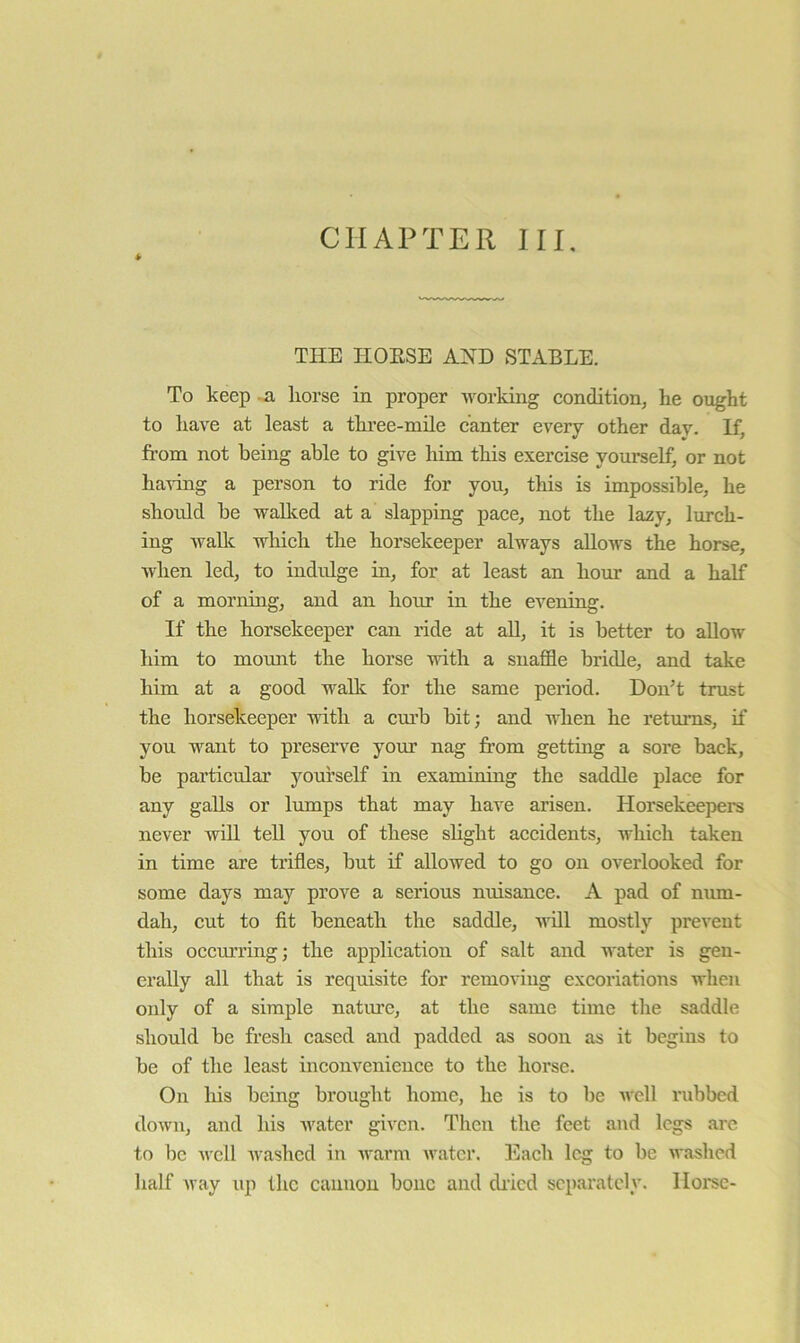 CHAPTER III. THE HOESE STABLE. To keep -.a liorse in proper working condition, he ought to have at least a three-mile canter every other day. If, from not being able to give him this exercise yourself, or not having a person to ride for you, this is impossible, he should be walked at a slapping pace, not the lazy, lurch- ing AvaUc which the horsekeeper always allows the horse, when led, to indulge in, for at least an hour and a half of a morning, and an hour in the evening. If the horsekeeper can ride at all, it is better to allow him to momit the horse with a snaffle bridle, and take him at a good wallc for the same period. DonT trust the horsekeeper with a cm’b bit; and when he returns, if you want to preserve your nag from getting a sore back, be particulai’ yourself in examining the saddle place for any galls or lumps that may haA'e arisen. Horsekeepers never Avill tell you of these slight accidents, which taken in time are trifles, but if allowed to go on overlooked for some days may prove a serious nuisance. A pad of num- dah, cut to fit beneath the saddle, udll mostly prevent this occurring; the application of salt and water is gen- erally all that is requisite for removing excoriations when only of a simple nature, at the same time tlie saddle should be fresh cased and padded as soon as it begins to be of the least inconvenience to the horse. On liis being brought home, he is to be well rubbed doAvn, and his Avater given. Then the feet and legs are to be Avcll Avashed in Avarm Avatcr. I'lach leg to be Avashed half Avay up the cannon bone and diicd separately. Horse-