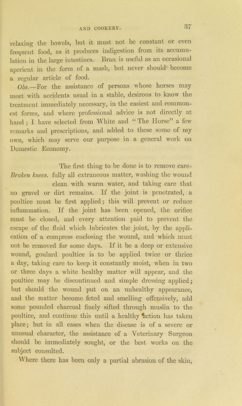 I'clRxing tliG IjowgIsj ljut it must not Iog constciDt oi gvgii frequGiit food, as it producGS indigestion from its accumu- lation in tlie lai’ge intestines.' Bran is usefrd as an occasional aperient in the form of a mash, but never should become a regular ai*ticle of food. Ol)S.—For the assistance of persons whose horses may- meet ndth accidents usual in a stable, desirous to know the treatment immediately necessary, in the easiest and common- est fonns, and where professional advice is not directly at hand ; I have selected fi’om White and “ The Horse” a few remarks and prescriptions, and added to these some of my onm, wliich may serve om’ purpose m a general work on Domestic Economy. The first thing to be done is to remove care- Broken knees, fully all extraneous matter, washing the womid clean with warm ivater, and taking care that no gravel or dirt remains. If the joint is penetrated, a poultice must be first appbed; this vriU prevent or reduce inflammation. If the joint has been opened, the orifice must be closed, and every attention paid to prevent the escape of the fluid which lubricates the joint, by the appli- cation of a compress enclosiug the wound, and which must not be removed for some days. If it be a deep or extensive wound, goulard poultice is to be appbed twice or thriee a day, taking care to keep it constantly moist, when in two or three days a white healthy matter will appear, and the poultice may be discontinued and simple dressing applied; but should the wound put on an imhealthy appearance, and the matter become feted and smelling offensively, add some pounded charcoal finely sifted through muslin to the poultice, and continue this until a healthy Action has taken place; but in all cases when the disease is of a severe or unusual character, the assistance of a Veterinary Surgeon should be immediately sought, or the best Avorks on the subject consulted. Where there has been only a partial abrasion of the sldu,