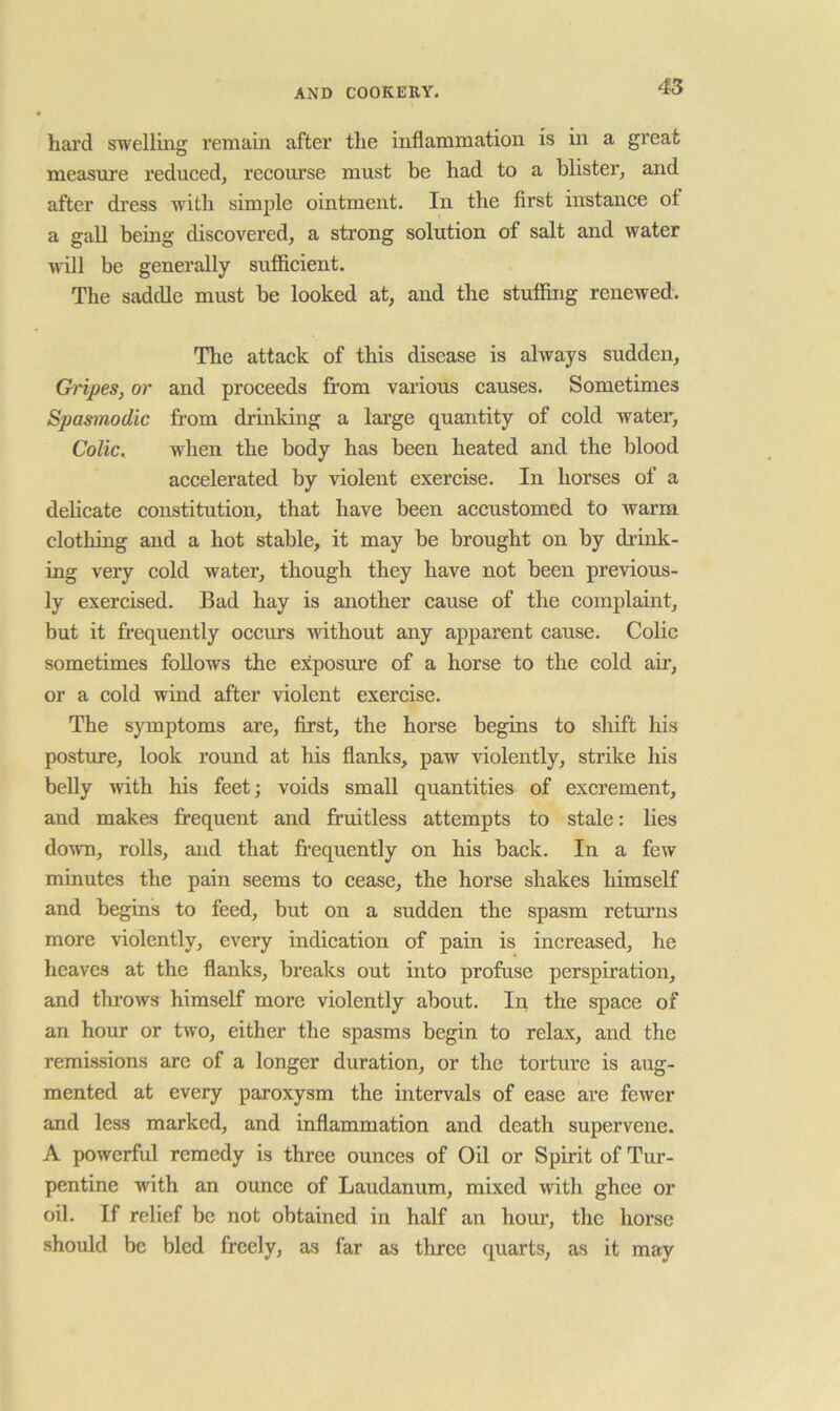 hard swelling I’emain after the inflammation is in a great measure reduced, recourse must be had to a blister, and after dress with simple ointment. In the first instance of a gall being discovered, a strong solution of salt and water Mill be generally sufficient. The saddle must be looked at, and the stuffing renewed. The attack of this disease is always sudden, Ch'ipes, or and proceeds from various causes. Sometimes Spasmodic from drinking a lai’ge quantity of cold water. Colic, when the body has been heated and the blood accelerated by violent exercise. In horses of a delicate constitution, that have been accustomed to warm clothing and a hot stable, it may be brought on by drink- ing very cold water, though they have not been previous- ly exercised. Bad hay is another cause of the complaint, but it frequently occurs without any apparent cause. Colic sometimes follows the exposure of a horse to the cold air, or a cold wind after violent exercise. The symptoms are, first, the horse begins to shift his postme, look round at his flanks, paw violently, strike his belly with his feet; voids small quantities of excrement, and makes frequent and fruitless attempts to stale: lies doAvn, rolls, and that fi’equently on his back. In a few minutes the pain seems to cease, the horse shakes himself and begins to feed, but on a sudden the spasm retui’ns more violently, every indication of pain is increased, he heaves at the flanks, breaks out into profuse perspiration, and throws himself more violently about. In the space of an hour or two, either the spasms begin to relax, and tlie remissions are of a longer duration, or the torture is aug- mented at every paroxysm the intervals of ease are fewer and less marked, and inflammation and death supervene. A powerful remedy is three ounces of Oil or Spirit of Tur- pentine with an ounce of Laudanum, mixed Muth ghee or oil. If relief be not obtained in half an hour, the horse should be bled freely, as far as three quarts, as it may