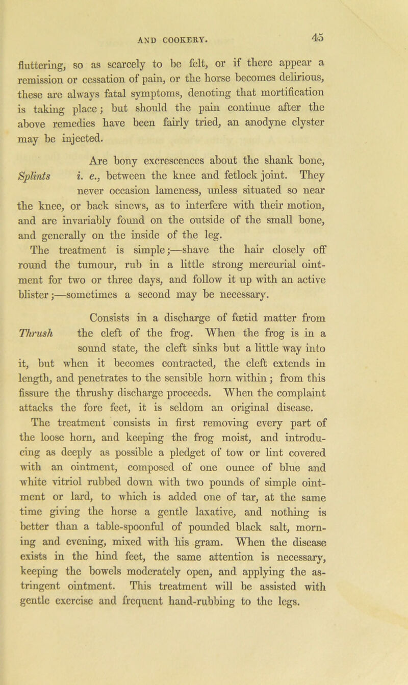 fluttering, so as scarcely to be felt, or if there appear a remission or cessation of pain, or the horse becomes delirious, these are always fatal symptoms, denoting that mortification is taking place; but should the pain continue after the above remedies have been fairly tried, an anodyne clyster may be injected. Are bony excrescences about the shank bone. Splints i. e., between the knee and fetlock joint. They never occasion lameness, unless situated so near the knee, or back sinews, as to interfere vdth their motion, and are invariably found on the outside of the small bone, and generally on the inside of the leg. The treatment is simple;—shave the hair closely off round the tmnom’, rub in a little strong mercurial oint- ment for two or three days, and follow it up with an active bhsterj—sometimes a second may be necessary. Consists in a discharge of foetid matter from Tkmsh the cleft of the frog. When the frog is in a sound state, the cleft sinks but a little way into it, but when it becomes contracted, the cleft extends in length, and penetrates to the sensible horn within; from this fissure the thrushy discharge proceeds. When the complaint attacks the fore feet, it is seldom an original disease. The treatment consists in first removing every part of the loose horn, and keeping the frog moist, and introdu- cing as deeply as possible a pledget of tow or lint covered with an ointment, composed of one ounce of blue and white vitriol rubbed down with two pounds of simple oint- ment or lard, to which is added one of tar, at the same time giving the horse a gentle laxative, and nothing is better than a table-spoonful of pounded black salt, morn- ing and evening, mixed with his gram. When the disease exists in the hind feet, the same attention is necessary, keeping the bowels moderately open, and applying the as- tringent ointment. This treatment will be assisted with gentle exercise and frequent hand-rubbing to the legs.