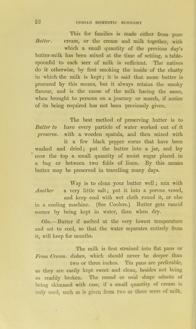 53 This for families is made either from pure Butter. eream, or the eream and milk together, M'ith whieh a small quantity of the pre\nous day’s butter-milk has been mixed at the time of setting, a table- spoonful to eaeh seer of milk is suffieient. The natives do it otherwise, by first smoking the inside of the chatty in which the milk is kept; it is said that more butter is procm’ed by this means, but it always retains the smoky flavour, and is the cause of the milk ha\dng the same, when brought to persons on a journey or march, if notice of its being required has not been previously given. The best method of preserving butter is to Butter to have every particle of water worked out of it p’eserve. with a wooden spatula, and then mixed with it a few black pepper corns that have been washed and di’ied; put the butter into a jar, and lay over the top a small quantity of moist sugar placed in a bag or between two folds of linen. By this means butter may be preserved in travelling many days. Way is to clean your butter well; mix with Another a very little salt; put it into a porous vessel, and keep cool with wet cloth round it, or else in a cooling macliine. (See Coolers.) Butter gets rancid sooner by being kept in water, than when diy. Obs.—Butter if melted at the veiy lowest temperatm*e and set to cool, so that the -water separates entirely from it, will keep for months. The milk is first strained into flat pans or From Cream, dishes, which should never be deeper than two or three inches. Tin pans are preferable, as they are easily kept sweet and clean, besides not being so readily broken. The round or oval shape admits of being skimmed with case, if a small quantity of cream is only used, such as is given from two or three seers of milk.