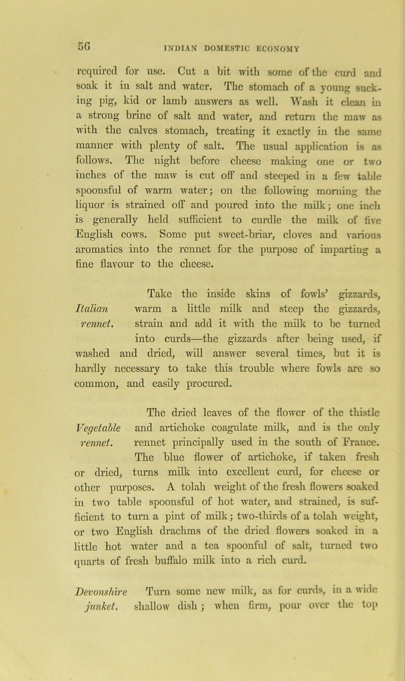5G required for use. Cut a bit with some of the coird and soak it in salt and water. The stomach of a young suck- ing pig, kid or lamb answers as well. Wash it clean in a strong brine of salt and water, and return the maw as with the calves stomach, treating it exactly in the same manner with plenty of salt. The usual application is as follows. The night before cheese making one or two inches of the maw is cut off and steeped in a few table spoonsful of warm water; on the following morning the liquor is strained off and poured into the milk; one inch is generally held sufficient to cm’dle the milk of five English cows. Some put sweet-briar, cloves and various aromatics into the rennet for the purpose of impartiug a fine flavour to the cheese. Take the inside skins of fowls’ gizzards, Italian warm a little milk and steep the gizzards, rennet. strain and add it with the milk to be turned into curds—the gizzards after being used, if washed and dried, wiU answer several times, but it is hardly necessai’y to take this trouble where fowls are so common, and easily procured. The di’ied leaves of the flower of the thistle Vegetable and artichoke coagulate milk, and is the only rennet. rennet principally used in the south of France. The blue flower of artichoke, if taken fresh or dried, turns milk into excellent curd, for cheese or other purposes. A tolah weight of the fresh flowers soaked in two table spoonsful of hot water, and strained, is suf- fleient to turn a pint of milk; two-thirds of a tolah weight, or two English di’achms of the dried flowers soaked in a little hot water and a tea spoonfid of salt, turned two quarts of fresh buffalo milk into a rich curd. Devonshire Turn some new milk, as for curds, in a wide junket, shallow dish; when firm, poiu over the top