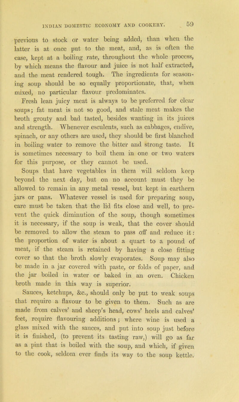 prenous to stock or M'^atcr being added, than when the latter is at once put to the meat, and, as is often the case, kept at a boiling rate, throughout the whole process, by which means the flavour and juice is not half extracted, and the meat rendered tough. The ingredients for season- ing soup should be so equally proportionate, that, when mixed, no particular flavour predominates. Fresh lean juicy meat is always to be preferred for clear soups; fat meat is not so good, and stale meat makes the broth grouty and bad tasted, besides wanting in its juices and strength. '\^nienever esculents, such as cabbages, endive, spinach, or any others ai*e used, they should be first blanched in boiling water to remove the bitter and strong taste. It is sometimes necessary to bod them in one or two waters for this purpose, or they cannot be used. Soups that have vegetables in them will seldom keep beyond the next day, but on no account must they be allowed to remain in any metal vessel, but kept in earthern jars or pans. Wliatever vessel is used for preparing soup, care must be taken that the lid fits close and well, to pre- vent the quick diminution of the soup, though sometimes it is necessary, if the soup is weak, that the cover should be removed to allow the steam to pass off and reduce it: the proportion of water is about a quart to a pound of meat, if the steam is retained by having a close fitting cover so that the broth slowly evaporates. Soup may also be made in a jar covered with paste, or folds of paper, and the jar boiled in water or baked in an oven. Chicken broth made in this way is superior. Sauces, ketchups, &c., should only be put to weak soups that require a flavour to be given to them. Such as are made fi’om calves’ and sheep’s head, coavs’ heels and calves’ feet, require flavouring additions; where Avine is used a glass mixed with the sauces, and put into soup just before it is finished, (to prevent its tasting raAV,) Avill go as far as a pint that is boiled Avith the soup, and Avhich, if given to the cook, seldom ever finds its Avay to the soup kettle.