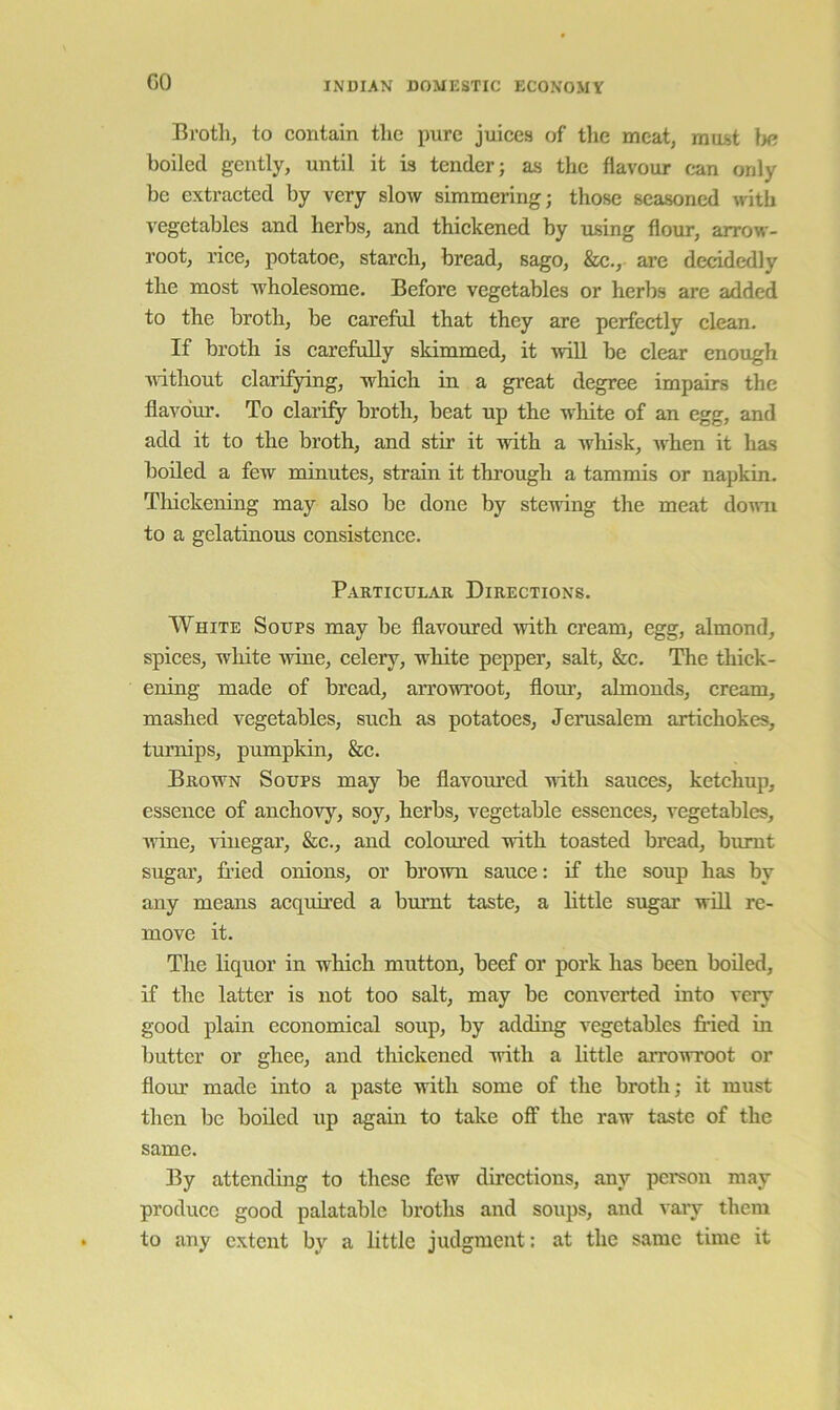 GO Bi’otli, to contain the pure juices of the meat, must tie boiled gently, until it is tender; as the flavour can only be extracted by very slow simmering; those seasoned with vegetables and herbs, and thickened by using flour, arrow- root, rice, potatoe, starch, bread, sago, &c., are decidedly the most wholesome. Before vegetables or herbs are added to the broth, be careful that they are perfectly clean. If broth is carefully skimmed, it will be clear enough without clarifying, which in a great degree impairs the flavo‘m\ To claiify broth, beat up the white of an egg, and add it to the broth, and stir it with a whisk, Avhen it has boiled a few minutes, strain it thi’ough a tammis or napkin. Thickening may also be done by stewing the meat domi to a gelatinous consistence. Particular Directions. White Soups may be flavoured with cream, egg, almond, spices, white wine, celery, white pepper, salt, &c. The thick- ening made of bread, arrowroot, flom-, almonds, cream, mashed vegetables, such as potatoes, Jerusalem artichokes, turnips, pumpkin, &c. Brown Soups may be flavom’ed with sauces, ketchup, essence of anchovy, soy, herbs, vegetable essences, vegetables, ■wine, vinegar, &c., and colom’ed with toasted bread, burnt sugar, fried onions, or brown sauce: if the soup has by any means acquired a burnt taste, a little sugar will re- move it. The liquor in which mutton, beef or pork has been boiled, if the latter is not too salt, may be converted into very good plain economical soup, by adding vegetables fr*ied in butter or ghee, and thickened -with a little arrowroot or flour made into a paste with some of the broth; it must then be boiled up again to take off the raw taste of the same. By attending to these few directions, any person may produce good palatable broths and soups, and vary them to any extent by a little judgment: at the same time it