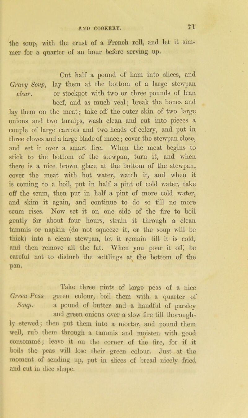 the soup, with tiic crust of a French roll, and let it sim- mer for a quai'ter of an horn* before serving up. Cut half a pound of ham into slices, and Gravy Soup, lay them at the bottom of a large stewpan clear. or stockpot with two or three pounds of lean beef, and as much veal; break the bones and lay them on the meat; take off the outer sldn of two large onions and two turnips, wash clean and cut into pieces a couple of large carrots and two heads of celery, and put in three cloves and a large blade of mace; cover the stewpan close, and set it over a smart fii-e. When the meat begins to stick to the bottom of the stewpan, tmm it, and when there is a nice brown glaze at the bottom of the stewpan, cover the meat with hot water, watch it, and when it is coming to a boil, put in half a pint of cold water, take off the scum, then put in half a pint of more cold water, and skim it again, and continue to do so till no more scum rises. Now set it on one side of the fire to boil gently for about four hours, strain it through a clean tammis or napkin (do not squeeze it, or the soup will be thick) into a clean stewpan, let it remain tiU it is cold, and then remove all the fat. When you pour it off, be careful not to disturb the settlings at the bottom of the pan. Take thi’ce pints of large peas of a nice Green Peas green colom’, boil them with a quarter of Souj). a pound of butter and a handful of parsley and green onions over a slow fire till thorough- ly stewed; then put them into a mortar, and pomid them well, rub them through a tammis and moisten with good consomme; leave it on the corner of the fire, for if it lR)ils the peas will lose their green colour. Just at tlio moment of seiiding up, put in slices of bread nicely fried aiid cut in dice shape.