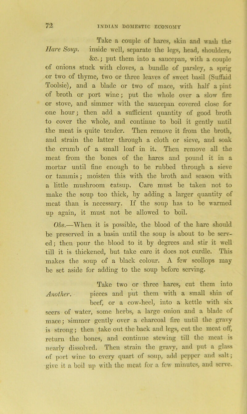 Take a couple of hares, skin and wasli tlic Hare Soup. inside u ell, separate the legs, head, shoulders, &c,; put them into a saucepan, with a couple of onions stuck wuth cloves, a bundle of parsley, a sprig or two of thyme, two or three leaves of sweet basil (Suffaid Toolsie), and a blade or two of mace, with half a pint of broth OE port wine; put the Avhole over a slow fire or stove, and simmer with the saucepan covered close for one hour; then add a sufficient quantity of good broth to cover the whole, and continue to boil it gently until the meat is quite tender. Then remove it from the broth, and strain the latter through a cloth or sieve, and soak the crumb of a small loaf in it. Then remove all the meat from the bones of the hares and pound it in a mortar until fine enough to be rubbed through a sieve or tammis; moisten this with the broth and season with a little mushroom catsup. Care must be taken not to make the soup too thick, by adding a larger quantity of meat than is necessary. If the soup has to be warmed up again, it must not be allowed to boil. Obs.—^Vlien it is possible, the blood of the hare should be preserved in a basin luitil the soup is about to be serv- ed; then pour the blood to it by degrees and stir it well till it is thickened, but take care it does not curdle. This makes the soup of a black colour. A few scollops may be set aside for adding to the soup before sening. Take two or three hares, cut them into Another. pieces and put them with a small shin of beef, or a coAv-heel, into a kettle AAuth six seers of Avater, some herbs, a large onion and a blade of mace; simmer gently over a charcoal fire until the graAy is strong; then take out the back and legs, CAit the meat off, return the bones, and continue stcAving till the meat is nearly dissolved. Then strain the graAy, and put a glass of port Avinc to every quart of soup, add pepper and salt; give it a boil up Ai ith the meat for a fcAv minutes, and scrAC.