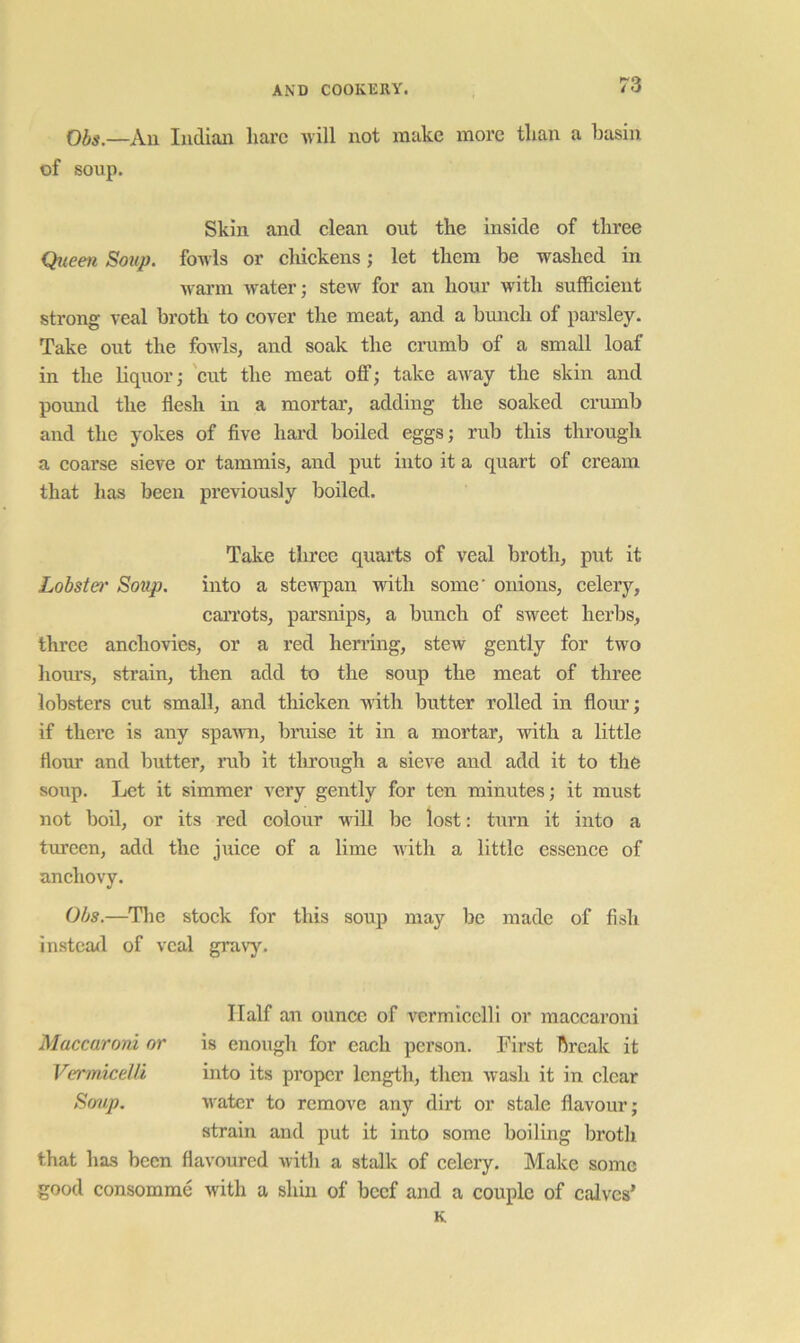 Obs.—Au Indian liarc will not make more than a basin of soup. Skin and clean out the inside of three Qiieen Soup, fowls or chickens; let them be washed in warm Avater; stew for an hour with suffieient strong veal broth to cover the meat, and a bunch of parsley. Take out the foAvls, and soak the crumb of a small loaf in the liquor j 'cut the meat off; take aAvay the skin and pound the flesh in a mortar, adding the soaked crmnb and the yokes of flve hard boiled eggs; rub this through a coarse sieve or tammis, and put into it a quart of cream that has been previously boiled. Take three quarts of veal broth, put it Lobstei' Soup. into a stewpan with some' onions, celery, can'ots, parsnips, a bunch of sweet herbs, three anchovies, or a red herring, stew gently for two hom’s, strain, then add to the soup the meat of three lobsters cut small, and tliicken with butter rolled in flour; if there is any spaAvn, bruise it in a mortar, with a little flour and butter, rub it tlu’ough a sicA'e and add it to the soup. Ijct it simmer very gently for ten minutes; it must not boil, or its red colour will be lost: turn it into a tureen, add the juice of a lime with a little essence of anchovy. Obs.—^Tlie stock for this soup may be made of fish instead of veal gravy. Half an ounce of vermicelli or maccaroni Maccaroni or is enough for each person. First break it Vermicelli into its proper length, then wash it in clear Sfjvp. water to remove any dirt or stale flavour; strain and put it into some boiling broth that has been flavoured with a stalk of celery. Make some good consomme with a shin of beef and a couple of calves* K