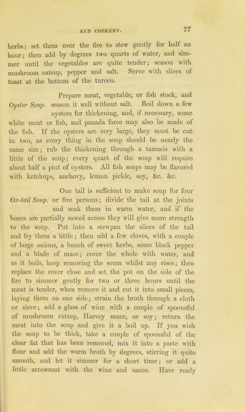 herbs; set them over the fire to stew gently for half an hour; then add by degrees two quarts of water, and sim- mer until the vegetables ai’e quite tender; season with mushroom eatsup, pepper and salt. Serve with sliees of toast at the bottom of the tureen. Prepare meat, vegetable, or fish stoek, and Oyster Soup, season it well without salt. Boil down a few oysters for thiekening, and, if neeessary, some white meat or fish, and panada faree may also be made of the fish. If the oysters are very large, they must be eut in two, as every thing in the soup should be nearly the same size; rub the thiekening through a tammis Avith a little of the soup; every quart of the soup Avill requme about half a pint of oysters. All fish soups may be flavored Avith ketehups, anehovy, lemon piekle, soy, &e. &e. One tail is suffieient to make soup for fom* Ox-tail Soup, or fiA'e persons; dmde the tail at the joints and soak them in Avarm Avater, and if the bones are partially sawed aeross they will give more strength to the soup. Put into a stcAA^pan the sliees of the tail and fry them a little; then add a few eloves, Avitli a eouple of large onions, a buneh of sweet herbs, some blaek pepper and a blade of maee; eover the whole Avith Avater, and as it boils, keep removing the seum Avhilst any rises; then replace the cover close and set the pot on the side of the fire to simmer gently for tAvo or tliree hours until the meat is tender, Avhen remove it and cut it into small pieces, laying them on one side; strain the broth through a cloth or sieve; add a glass of Avine Avith a couple of spoonsful of mushroom catsup, Harvey sauce, or soy; return the meat into the soup and give it a boil up. If you Avish the soup to be thick, take a couple of spoonsful of the clear fat that has been removed, mix it into a paste AAuth flour and add the Avarm broth by degrees, stirring it quite smooth, and let it simmer for a short time; or add a little arroAvroot Avith the wine and sauce. Have ready