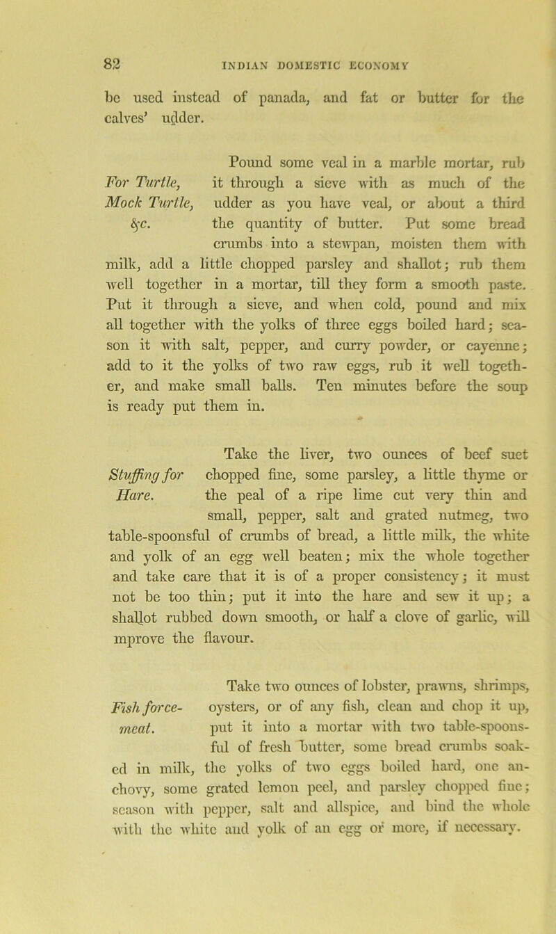 be used instead of panada, and fat or butter for the calves’ udder. Pound some veal in a marble mortar, rub For Turtle, it through a sieve with as mueh of the Mock Turtle, udder as you have veal, or about a third the quantity of butter. Put some bread crumbs into a steiiqian, moisten them with milk, add a little chopped parsley and shallot; mb them well together in a mortar, till they form a smooth paste. Put it through a sieve, and when cold, pound and mix all together uith the yolks of three eggs boiled hard; sea- son it with salt, pepper, and curry powder, or cayenne; add to it the yolks of two raw eggs, mb it well togeth- er, and make small balls. Ten minutes before the soup is ready put them in. Take the liver, two ounces of beef suet Stuffing for chopped fine, some parsley, a little thyme or Hare. the peal of a ripe lime cut very thin and small, pepper, salt and grated nutmeg, two table-spoonsful of emmbs of bread, a httle milk, the white and yoUc of an egg well beaten; mix the whole together and take care that it is of a proper consistency; it must not be too thin; put it into the hare and sew it up; a shaUot rubbed down smooth, or half a clove of garhc, will mprore the flavour. Take two ounces of lobster, prawns, shrimps. Fish force- oysters, or of any fish, clean and chop it up, meat. put it into a mortar unth two table-spoons- fid of fresh hutter, some bi'ead emmbs soak- ed in milk, the yolks of two eggs boiled hard, one an- chovy, some grated lemon peel, and parsley chopped fine; season Avith pepper, salt and allspice, and bind the whole Avith the Avhitc and yoUc of an egg of more, if necessary.