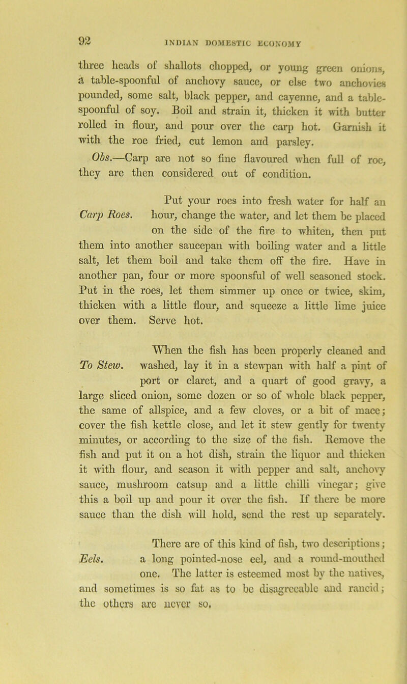 tlDcc liCiUls of slmllots clioppcd^ oi* yoiin^ j^ccii oiuoiis^ a table-spoonful of anchovy sauce, or else two anchovies pounded, some salt, black pepper, and cayenne, and a table- spoonful of soy. Boil and strain it, thicken it wdth butter rolled in flour, and pour over the carp hot. Garnish it with the roe fried, cut lemon and parsley. 06s.—Carp are not so fine flavoured when full of roc, they are then considered out of condition. Put your roes into fresh water for half an Carp Roes. hour, change the water, and let them be placed on the side of the fii’e to whiten, then put them into another saucepan with boiling water and a bttle salt, let them bod and take them off the fire. Have in another pan, four or more spoonsful of well seasoned stock. Put in the roes, let them simmer up once or twice, skim, thicken with a little flour, and squeeze a little lime juice over them. Serve hot. When the fish has been properly cleaned and To Stew, washed, lay it in a stewpan ndth half a pint of port or claret, and a quart of good gravy, a large sliced onion, some dozen or so of whole black pepper, the same of allspice, and a few cloves, or a bit of mace; cover the fish kettle close, and let it stew gently for twenty minutes, or according to the size of the fish. Remove the fish and put it on a hot dish, strain the liquor and thicken it with flour, and season it with pepper and salt, anchoAy sauce, mushroom catsup and a bttle chilb ^’inegar; give this a bod up and pour it over the fish. If there be more sauce than the dish wdl hold, send the rest up separately. There arc of this kind of fish, two descriptions; Eels. a long pointed-nose eel, and a round-mouthed one. The latter is esteemed most by the natives, and sometimes is so fat as to be disagreeable and rancid; the others arc never so,