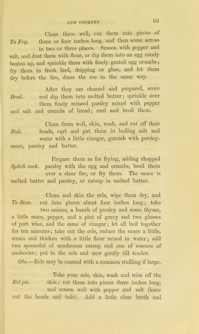 ua Clean tlicm well, cut tlicm into pieces of To Fnj. three or foiu’ inches long, and then score across in two or tlu’ce places. Season udth pepper and salt, and dust them Avith flour, or dip them into an egg nicely beaten up, and sprinkle them wdth finely grated egg erumbs; fly them in fresh lard, dripping or ghee, and let them d^ before the fire, dress the roe in the same way. After they are eleaned and prepared, score Broil. and dip them into melted butter; sprinkle over them finely minced parsley mixed with pepper and salt and crumbs of bread; emd and broil them. Clean them well, sldn, wash, and cut off their Boil heads, cui’l and put them in boiling salt and water with a little vinegar, garnish with parsley- sauce, parsley and butter. Prepare them as for frying, adding chopped Spitch cock, parsley with the egg and crumbs, broil them over a clear fire, or fry them. The sauce is melted butter and parsley, or catsup in melted butter. Clean and skin the eels, wipe them dry, and To Stew, cut into pieces about four inches long; take two onions, a bunch of parsley and some thyme, a little mace, pepper, and a pint of gravy and two glasses of port wine, and the same of vinegar; let all boil together for ten minutes; take out the eels, reduce the sauce a little, strain and thicken with a little flour mixed in water; add two spoonsful of mushroom catsup and one of essence of anchovies; put in the cels and stew gently till tender. Obs.—Eels may be roasted with a common stufFiing if large. Take your eels, skin, wash and trim off the Eel pie. skin; cut them into pieces three inches long, and season well with pepper and salt (leave out the heads and tads), Add a little clear broth and