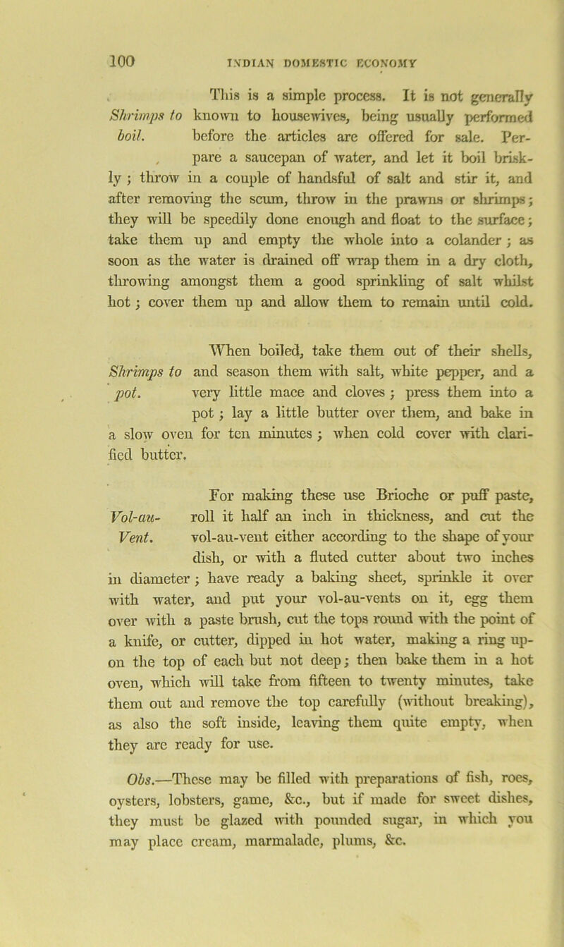 Tliis is a simple process. It is not generally Shrimps to known to houseivives, being usually performed boil. before the articles are offered for sale. Per- , pare a saucepan of water, and let it boil brisk- ly ; throw in a couple of handsful of salt and stir it, and after removing the scum, throw in the prawns or shrimps; they wiU be speedily done enough and float to the siuface; take them up and empty the whole into a colander ; as soon as the water is drained off wrap them in a dry cloth, tlu’oudng amongst them a good sprinkling of salt whilst hot; cover them up and allow them to remaia until cold. When boiled, take them out of their shells. Shrimps to and season them \vith salt, white pepper, and a pot. \ery little mace and cloves ; press them into a pot; lay a little butter over them, and bake in a slow oven for ten minutes ; when cold cover with clari- fied butter. For maldng these use Brioche or puff paste, Vol-au- roll it half an inch in thickness, and cut the Vent. vol-au-vent either according to the shape of your dish, or with a fluted cutter about two inches in diameter; have ready a baking sheet, sprinkle it over w'ith water, and put your vol-au-vents on it, egg them over with a paste brush, cut the tops round with the point of a knife, or cutter, dipped in hot water, making a ring up- on the top of each but not deep; then bake them in a hot oven, which will take from fifteen to twenty minutes, take them out and remove the top carefully (without breaking), as also the soft inside, leaving them qvute empty, when they are ready for use. Obs.—These may be filled with preparations of fish, roes, oysters, lobsters, game, &c., but if made for sweet dishes, they must be glazed with pounded sugar, in which you may place cream, marmalade, plums, &c.