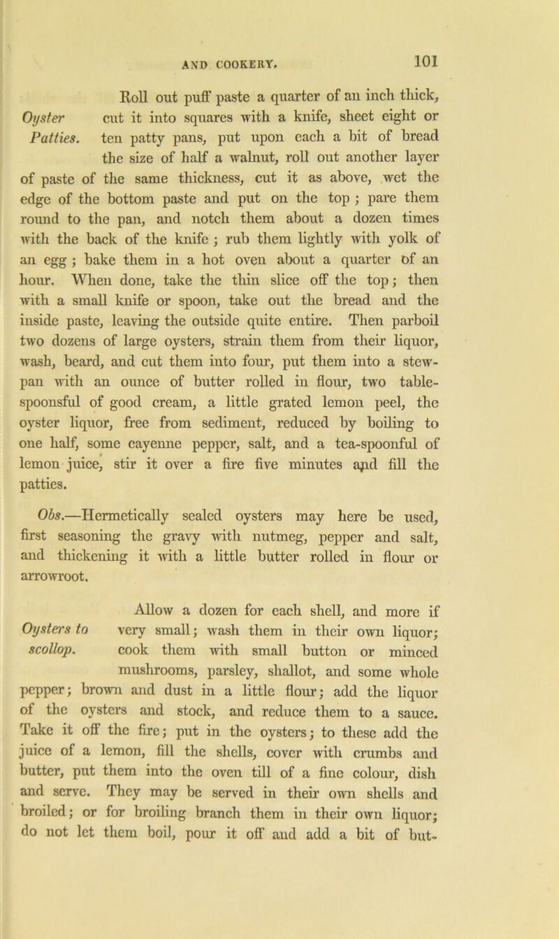 Roll out puff paste a quarter of au inch thick. Oyster cut it into squares with a knife, sheet eight or Patties, ten patty pans, put upon each a bit of bread the size of half a walnut, roll out another layer of paste of tlie same thickness, cut it as above, wet the edge of the bottom paste and put on the top ; pare them round to the pan, and notch them about a dozen times witli the back of the knife ; rub them lightly with yolk of an egg ; bake them in a hot oven about a quarter of an hour. When done, take the thin slice off the top; then with a small Icnife or spoon, take out the bread and the inside paste, leaving the outside quite entire. Then parboil two dozens of large oysters, strain them from their liquor, wash, beard, and cut them into four, put them into a stew- pan with an oimce of butter roUed in flour, two table- spoonsful of good cream, a little grated lemon peel, the oyster liquor, free from sediment, reduced by boiling to one half, some cayenne pepper, salt, and a tea-spoonful of lemon juice, stir it over a Are five minutes £qid fill the patties. Obs.—Hermetically sealed oysters may here be used, first seasoning the gravy -with nutmeg, pepper and salt, and thickening it Avith a little butter rolled in flour or arroAvroot. AUoav a dozen for each shell, and more if Oysters to very small; Avash them in their OAvn liquor; scollop. cook them Avith small button or minced mushrooms, parsley, shallot, and some whole pepper; broAvn and dust in a little flour; add the liquor of the oysters and stock, and reduce them to a sauce. Take it off the fire; put in the oysters; to these add the juice of a lemon, fill the shells, cover Avith crumbs and butter, put them into the oven till of a fine colour, dish and serve. They may be served in their OAvn shells and broiled; or for broiling branch them in their OAvn liquor; do not let them boil, pour it off and add a bit of but-