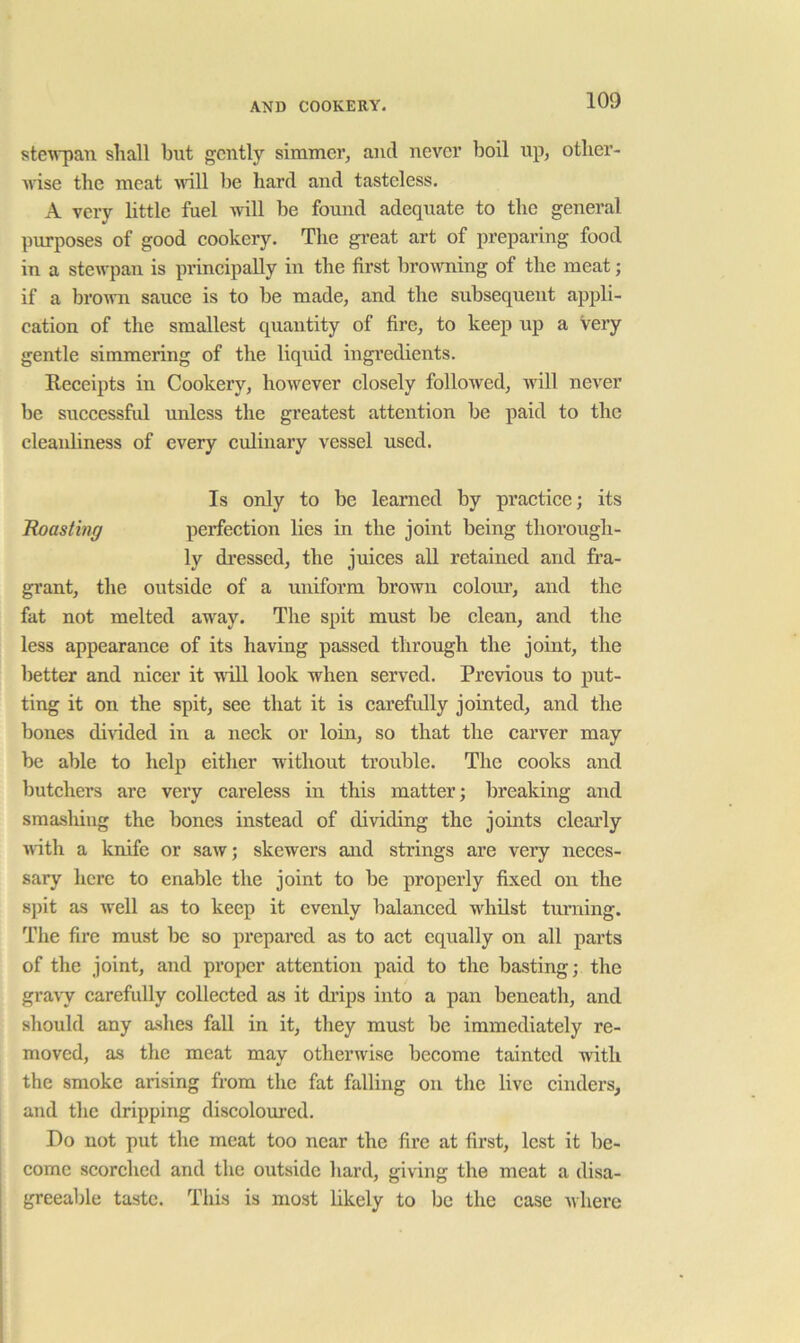 stew'pan sliall but gently simmer, and never boil up, otlier- wise the meat nail be hard and tasteless. A very little fuel will be found adequate to the general purposes of good cookery. The great art of preparing food in a stewpan is principally in the first browning of the meat; if a brown sauce is to be made, and the subsequent appli- cation of the smallest quantity of fire, to keep up a Very gentle simmering of the liquid ingredients. Receipts in Cookery, however closely followed, will never be successful unless the greatest attention be paid to the cleanliness of every culinary vessel used. Is only to be learned by practice; its Roasting perfection lies in the joint being thorough- ly di’essed, the juices all retained and fra- grant, the outside of a uniform brown colour, and the fat not melted away. The spit must be clean, and the less appearance of its having passed through the joint, the better and nicer it will look when served. Previous to put- ting it on the spit, see that it is carefully jointed, and the bones divided in a neck or loin, so that the carver may be able to help either without trouble. The cooks and butchers are very careless in this matter; breaking and smashing the bones instead of dividing the joints clearly nith a knife or saw; skewers and strings are very neces- sary here to enable the joint to be properly fixed on the spit as well as to keep it evenly balanced whilst turning. The fire must be so pi'epared as to act equally on all parts of the joint, and proper attention paid to the basting; the gra\y carefully collected as it di’ips into a pan beneath, and should any a.shes fall in it, they must be immediately re- moved, as the meat may otherwise become tainted with the smoke arising from the fat falling on the live cinders, and the dripping discoloured. Do not put the meat too near the fire at first, lest it be- come scorched and the outside hard, giving the meat a disa- greeable taste. This is most likely to be the case where