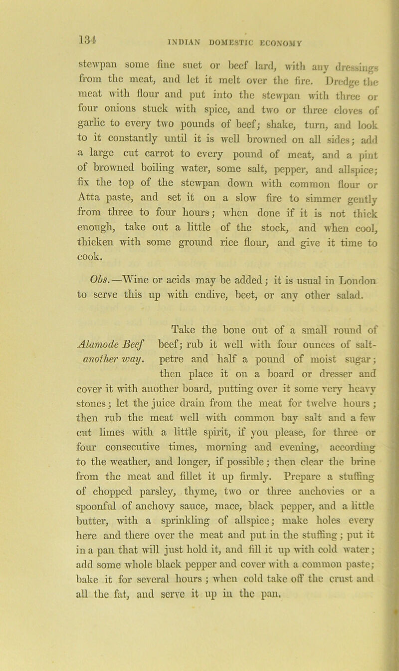 13 J. steivpau some fine suet or lieef lard, M-itli any dressings from the meat, and let it melt over the lire. Dredge the meat with flour and put into the stewpan with three or four onions stuek nith spice, and two or three cloves of garlic to every two pounds of beef; shake, turn, and look to it constantly until it is wcU broiracd on all sides; add a large cut carrot to every pound of meat, and a pint of bromied boiling water, some salt, pepper, and allspice; fix the top of the stewpan dovm with common flour or Atta paste, and set it on a slow fire to simmer gently from three to four hours; ivhen done if it is not thick enough, take out a little of the stock, and when cool, thicken with some ground rice flour, and give it time to cook. Obs.—Wine or acids may be added; it is usual in London to serve this up with endive, beet, or any other salad. Take the bone out of a small round of Alamode Beef beef; rub it well with four ounces of salt- anotlier way. petre and half a pound of moist sugar; then place it on a board or di’esser and cover it with another board, putting over it some very heavy stones; let the juice drain from the meat for twelve horn’s ; then rub the meat well with common bay salt and a few cut limes with a little spirit, if you please, for three or four consecutive times, morning and evening, according to the weather, and longer, if possible; then clear the brine from the meat and fillet it up fii’inly. Prepare a stuffing of chopped parsley, thyme, tivo or tlmee anchovies or a spoonful of anchovy sauce, mace, black pepper, and a little butter, wdth a sprinlding of allspice; make holes every here and there over the meat and put in the stuffing; put it in a pan that Avill just hold it, and fill it up Arith cold Avater ; add some Avhole black pepper and cover Avith a common paste; bake it for several hours ; Avhen cold take off the crust and all the fat, and serve it up in the pan,